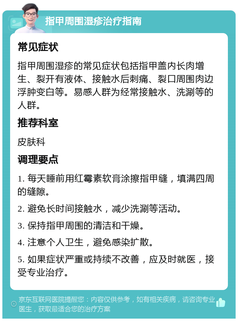 指甲周围湿疹治疗指南 常见症状 指甲周围湿疹的常见症状包括指甲盖内长肉增生、裂开有液体、接触水后刺痛、裂口周围肉边浮肿变白等。易感人群为经常接触水、洗涮等的人群。 推荐科室 皮肤科 调理要点 1. 每天睡前用红霉素软膏涂擦指甲缝，填满四周的缝隙。 2. 避免长时间接触水，减少洗涮等活动。 3. 保持指甲周围的清洁和干燥。 4. 注意个人卫生，避免感染扩散。 5. 如果症状严重或持续不改善，应及时就医，接受专业治疗。