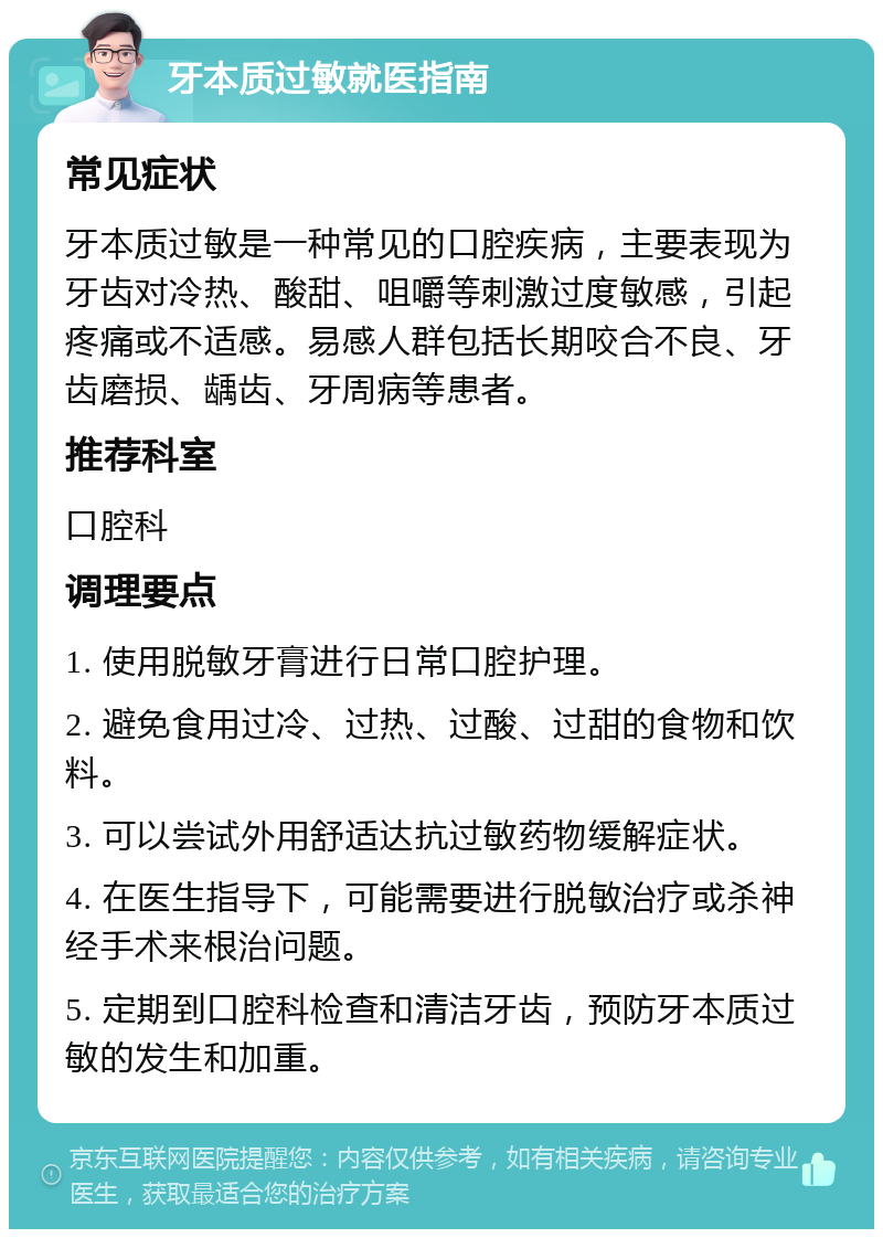 牙本质过敏就医指南 常见症状 牙本质过敏是一种常见的口腔疾病，主要表现为牙齿对冷热、酸甜、咀嚼等刺激过度敏感，引起疼痛或不适感。易感人群包括长期咬合不良、牙齿磨损、龋齿、牙周病等患者。 推荐科室 口腔科 调理要点 1. 使用脱敏牙膏进行日常口腔护理。 2. 避免食用过冷、过热、过酸、过甜的食物和饮料。 3. 可以尝试外用舒适达抗过敏药物缓解症状。 4. 在医生指导下，可能需要进行脱敏治疗或杀神经手术来根治问题。 5. 定期到口腔科检查和清洁牙齿，预防牙本质过敏的发生和加重。