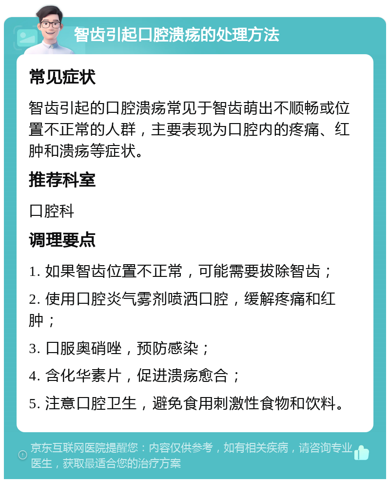 智齿引起口腔溃疡的处理方法 常见症状 智齿引起的口腔溃疡常见于智齿萌出不顺畅或位置不正常的人群，主要表现为口腔内的疼痛、红肿和溃疡等症状。 推荐科室 口腔科 调理要点 1. 如果智齿位置不正常，可能需要拔除智齿； 2. 使用口腔炎气雾剂喷洒口腔，缓解疼痛和红肿； 3. 口服奥硝唑，预防感染； 4. 含化华素片，促进溃疡愈合； 5. 注意口腔卫生，避免食用刺激性食物和饮料。