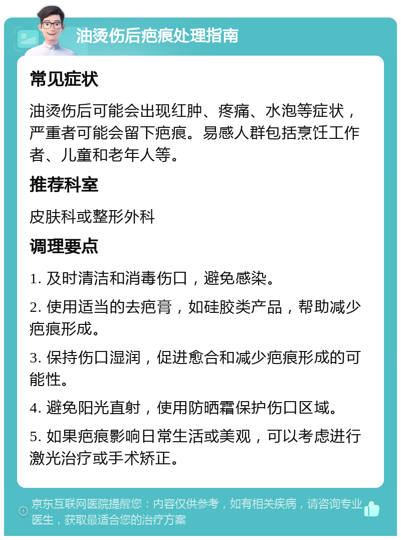 油烫伤后疤痕处理指南 常见症状 油烫伤后可能会出现红肿、疼痛、水泡等症状，严重者可能会留下疤痕。易感人群包括烹饪工作者、儿童和老年人等。 推荐科室 皮肤科或整形外科 调理要点 1. 及时清洁和消毒伤口，避免感染。 2. 使用适当的去疤膏，如硅胶类产品，帮助减少疤痕形成。 3. 保持伤口湿润，促进愈合和减少疤痕形成的可能性。 4. 避免阳光直射，使用防晒霜保护伤口区域。 5. 如果疤痕影响日常生活或美观，可以考虑进行激光治疗或手术矫正。