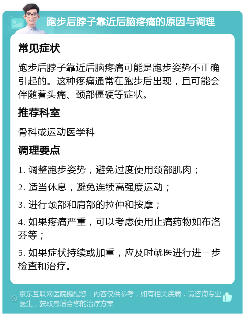 跑步后脖子靠近后脑疼痛的原因与调理 常见症状 跑步后脖子靠近后脑疼痛可能是跑步姿势不正确引起的。这种疼痛通常在跑步后出现，且可能会伴随着头痛、颈部僵硬等症状。 推荐科室 骨科或运动医学科 调理要点 1. 调整跑步姿势，避免过度使用颈部肌肉； 2. 适当休息，避免连续高强度运动； 3. 进行颈部和肩部的拉伸和按摩； 4. 如果疼痛严重，可以考虑使用止痛药物如布洛芬等； 5. 如果症状持续或加重，应及时就医进行进一步检查和治疗。