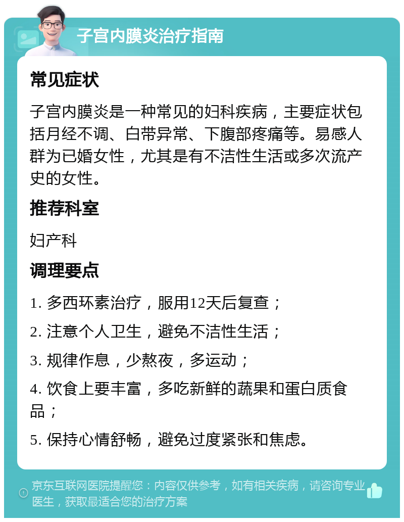 子宫内膜炎治疗指南 常见症状 子宫内膜炎是一种常见的妇科疾病，主要症状包括月经不调、白带异常、下腹部疼痛等。易感人群为已婚女性，尤其是有不洁性生活或多次流产史的女性。 推荐科室 妇产科 调理要点 1. 多西环素治疗，服用12天后复查； 2. 注意个人卫生，避免不洁性生活； 3. 规律作息，少熬夜，多运动； 4. 饮食上要丰富，多吃新鲜的蔬果和蛋白质食品； 5. 保持心情舒畅，避免过度紧张和焦虑。