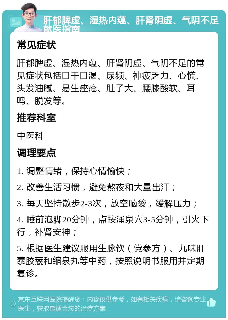 肝郁脾虚、湿热内蕴、肝肾阴虚、气阴不足就医指南 常见症状 肝郁脾虚、湿热内蕴、肝肾阴虚、气阴不足的常见症状包括口干口渴、尿频、神疲乏力、心慌、头发油腻、易生痤疮、肚子大、腰膝酸软、耳鸣、脱发等。 推荐科室 中医科 调理要点 1. 调整情绪，保持心情愉快； 2. 改善生活习惯，避免熬夜和大量出汗； 3. 每天坚持散步2-3次，放空脑袋，缓解压力； 4. 睡前泡脚20分钟，点按涌泉穴3-5分钟，引火下行，补肾安神； 5. 根据医生建议服用生脉饮（党参方）、九味肝泰胶囊和缩泉丸等中药，按照说明书服用并定期复诊。