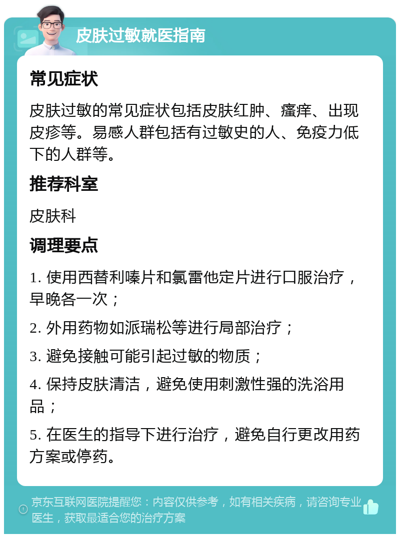 皮肤过敏就医指南 常见症状 皮肤过敏的常见症状包括皮肤红肿、瘙痒、出现皮疹等。易感人群包括有过敏史的人、免疫力低下的人群等。 推荐科室 皮肤科 调理要点 1. 使用西替利嗪片和氯雷他定片进行口服治疗，早晚各一次； 2. 外用药物如派瑞松等进行局部治疗； 3. 避免接触可能引起过敏的物质； 4. 保持皮肤清洁，避免使用刺激性强的洗浴用品； 5. 在医生的指导下进行治疗，避免自行更改用药方案或停药。