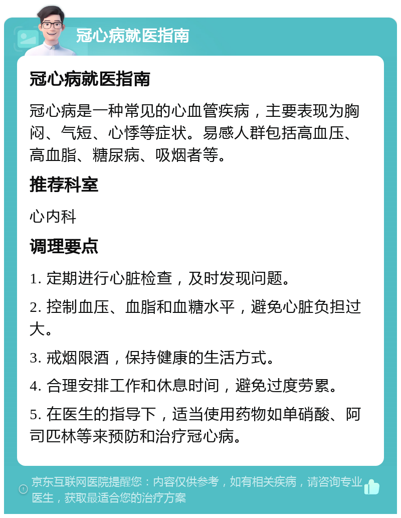 冠心病就医指南 冠心病就医指南 冠心病是一种常见的心血管疾病，主要表现为胸闷、气短、心悸等症状。易感人群包括高血压、高血脂、糖尿病、吸烟者等。 推荐科室 心内科 调理要点 1. 定期进行心脏检查，及时发现问题。 2. 控制血压、血脂和血糖水平，避免心脏负担过大。 3. 戒烟限酒，保持健康的生活方式。 4. 合理安排工作和休息时间，避免过度劳累。 5. 在医生的指导下，适当使用药物如单硝酸、阿司匹林等来预防和治疗冠心病。