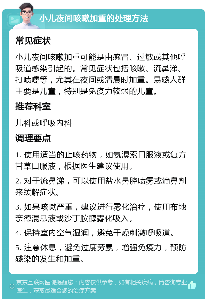 小儿夜间咳嗽加重的处理方法 常见症状 小儿夜间咳嗽加重可能是由感冒、过敏或其他呼吸道感染引起的。常见症状包括咳嗽、流鼻涕、打喷嚏等，尤其在夜间或清晨时加重。易感人群主要是儿童，特别是免疫力较弱的儿童。 推荐科室 儿科或呼吸内科 调理要点 1. 使用适当的止咳药物，如氨溴索口服液或复方甘草口服液，根据医生建议使用。 2. 对于流鼻涕，可以使用盐水鼻腔喷雾或滴鼻剂来缓解症状。 3. 如果咳嗽严重，建议进行雾化治疗，使用布地奈德混悬液或沙丁胺醇雾化吸入。 4. 保持室内空气湿润，避免干燥刺激呼吸道。 5. 注意休息，避免过度劳累，增强免疫力，预防感染的发生和加重。