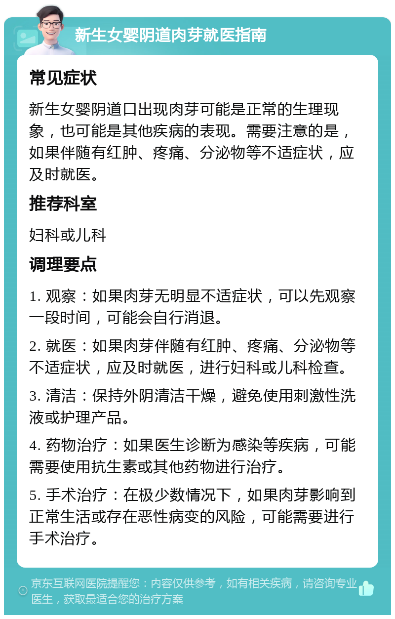 新生女婴阴道肉芽就医指南 常见症状 新生女婴阴道口出现肉芽可能是正常的生理现象，也可能是其他疾病的表现。需要注意的是，如果伴随有红肿、疼痛、分泌物等不适症状，应及时就医。 推荐科室 妇科或儿科 调理要点 1. 观察：如果肉芽无明显不适症状，可以先观察一段时间，可能会自行消退。 2. 就医：如果肉芽伴随有红肿、疼痛、分泌物等不适症状，应及时就医，进行妇科或儿科检查。 3. 清洁：保持外阴清洁干燥，避免使用刺激性洗液或护理产品。 4. 药物治疗：如果医生诊断为感染等疾病，可能需要使用抗生素或其他药物进行治疗。 5. 手术治疗：在极少数情况下，如果肉芽影响到正常生活或存在恶性病变的风险，可能需要进行手术治疗。