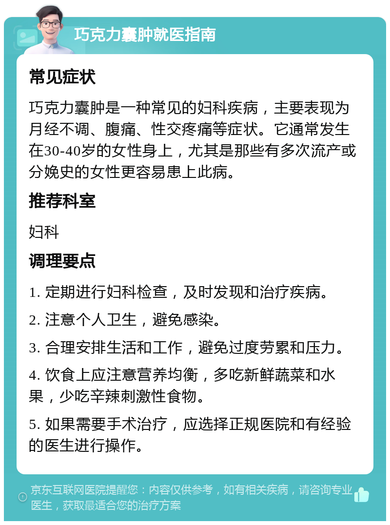 巧克力囊肿就医指南 常见症状 巧克力囊肿是一种常见的妇科疾病，主要表现为月经不调、腹痛、性交疼痛等症状。它通常发生在30-40岁的女性身上，尤其是那些有多次流产或分娩史的女性更容易患上此病。 推荐科室 妇科 调理要点 1. 定期进行妇科检查，及时发现和治疗疾病。 2. 注意个人卫生，避免感染。 3. 合理安排生活和工作，避免过度劳累和压力。 4. 饮食上应注意营养均衡，多吃新鲜蔬菜和水果，少吃辛辣刺激性食物。 5. 如果需要手术治疗，应选择正规医院和有经验的医生进行操作。