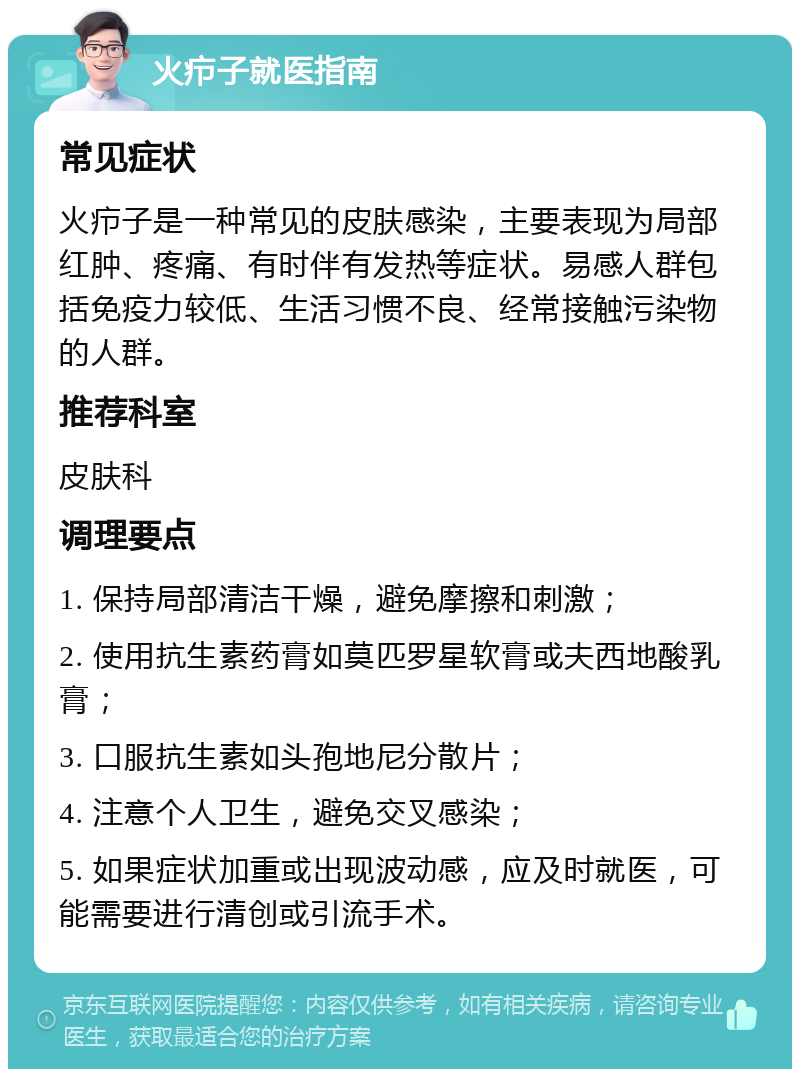 火疖子就医指南 常见症状 火疖子是一种常见的皮肤感染，主要表现为局部红肿、疼痛、有时伴有发热等症状。易感人群包括免疫力较低、生活习惯不良、经常接触污染物的人群。 推荐科室 皮肤科 调理要点 1. 保持局部清洁干燥，避免摩擦和刺激； 2. 使用抗生素药膏如莫匹罗星软膏或夫西地酸乳膏； 3. 口服抗生素如头孢地尼分散片； 4. 注意个人卫生，避免交叉感染； 5. 如果症状加重或出现波动感，应及时就医，可能需要进行清创或引流手术。