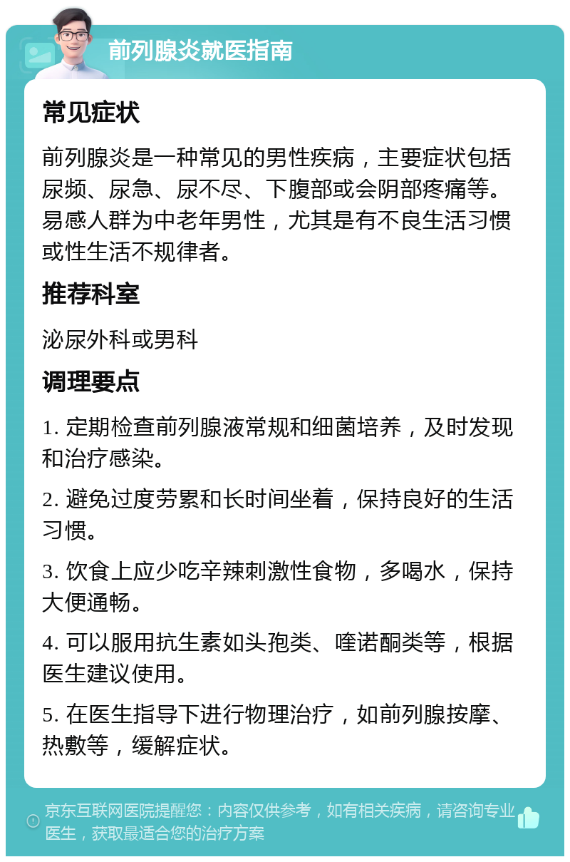 前列腺炎就医指南 常见症状 前列腺炎是一种常见的男性疾病，主要症状包括尿频、尿急、尿不尽、下腹部或会阴部疼痛等。易感人群为中老年男性，尤其是有不良生活习惯或性生活不规律者。 推荐科室 泌尿外科或男科 调理要点 1. 定期检查前列腺液常规和细菌培养，及时发现和治疗感染。 2. 避免过度劳累和长时间坐着，保持良好的生活习惯。 3. 饮食上应少吃辛辣刺激性食物，多喝水，保持大便通畅。 4. 可以服用抗生素如头孢类、喹诺酮类等，根据医生建议使用。 5. 在医生指导下进行物理治疗，如前列腺按摩、热敷等，缓解症状。