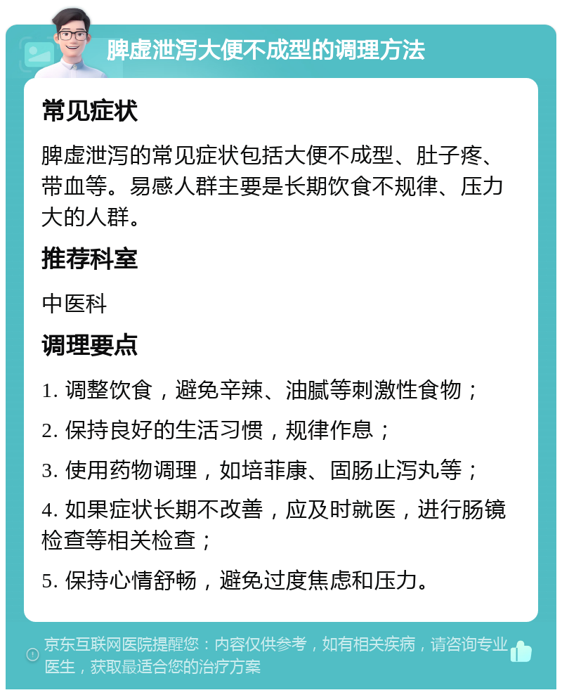 脾虚泄泻大便不成型的调理方法 常见症状 脾虚泄泻的常见症状包括大便不成型、肚子疼、带血等。易感人群主要是长期饮食不规律、压力大的人群。 推荐科室 中医科 调理要点 1. 调整饮食，避免辛辣、油腻等刺激性食物； 2. 保持良好的生活习惯，规律作息； 3. 使用药物调理，如培菲康、固肠止泻丸等； 4. 如果症状长期不改善，应及时就医，进行肠镜检查等相关检查； 5. 保持心情舒畅，避免过度焦虑和压力。