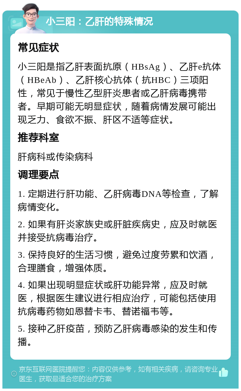 小三阳：乙肝的特殊情况 常见症状 小三阳是指乙肝表面抗原（HBsAg）、乙肝e抗体（HBeAb）、乙肝核心抗体（抗HBC）三项阳性，常见于慢性乙型肝炎患者或乙肝病毒携带者。早期可能无明显症状，随着病情发展可能出现乏力、食欲不振、肝区不适等症状。 推荐科室 肝病科或传染病科 调理要点 1. 定期进行肝功能、乙肝病毒DNA等检查，了解病情变化。 2. 如果有肝炎家族史或肝脏疾病史，应及时就医并接受抗病毒治疗。 3. 保持良好的生活习惯，避免过度劳累和饮酒，合理膳食，增强体质。 4. 如果出现明显症状或肝功能异常，应及时就医，根据医生建议进行相应治疗，可能包括使用抗病毒药物如恩替卡韦、替诺福韦等。 5. 接种乙肝疫苗，预防乙肝病毒感染的发生和传播。