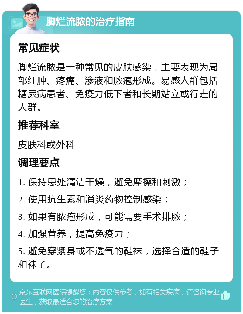 脚烂流脓的治疗指南 常见症状 脚烂流脓是一种常见的皮肤感染，主要表现为局部红肿、疼痛、渗液和脓疱形成。易感人群包括糖尿病患者、免疫力低下者和长期站立或行走的人群。 推荐科室 皮肤科或外科 调理要点 1. 保持患处清洁干燥，避免摩擦和刺激； 2. 使用抗生素和消炎药物控制感染； 3. 如果有脓疱形成，可能需要手术排脓； 4. 加强营养，提高免疫力； 5. 避免穿紧身或不透气的鞋袜，选择合适的鞋子和袜子。