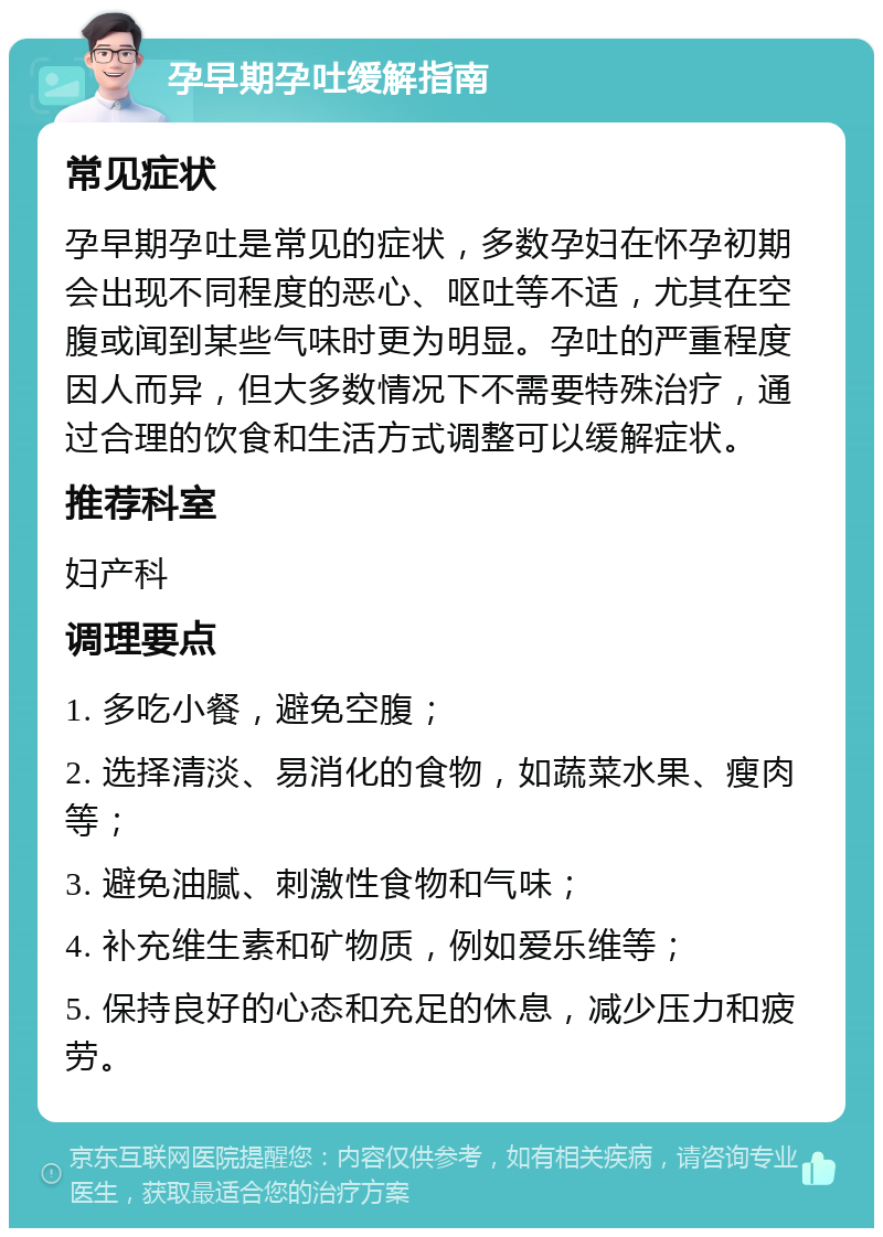 孕早期孕吐缓解指南 常见症状 孕早期孕吐是常见的症状，多数孕妇在怀孕初期会出现不同程度的恶心、呕吐等不适，尤其在空腹或闻到某些气味时更为明显。孕吐的严重程度因人而异，但大多数情况下不需要特殊治疗，通过合理的饮食和生活方式调整可以缓解症状。 推荐科室 妇产科 调理要点 1. 多吃小餐，避免空腹； 2. 选择清淡、易消化的食物，如蔬菜水果、瘦肉等； 3. 避免油腻、刺激性食物和气味； 4. 补充维生素和矿物质，例如爱乐维等； 5. 保持良好的心态和充足的休息，减少压力和疲劳。