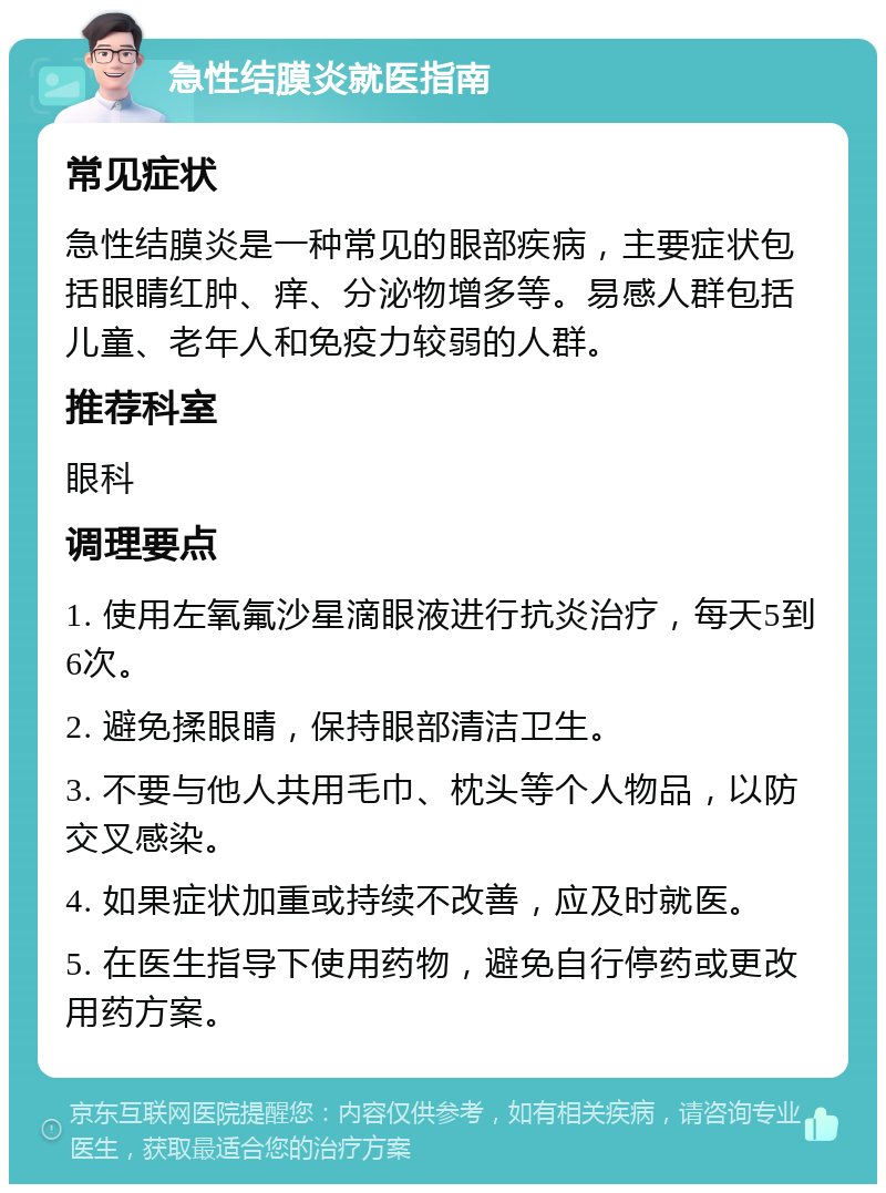 急性结膜炎就医指南 常见症状 急性结膜炎是一种常见的眼部疾病，主要症状包括眼睛红肿、痒、分泌物增多等。易感人群包括儿童、老年人和免疫力较弱的人群。 推荐科室 眼科 调理要点 1. 使用左氧氟沙星滴眼液进行抗炎治疗，每天5到6次。 2. 避免揉眼睛，保持眼部清洁卫生。 3. 不要与他人共用毛巾、枕头等个人物品，以防交叉感染。 4. 如果症状加重或持续不改善，应及时就医。 5. 在医生指导下使用药物，避免自行停药或更改用药方案。