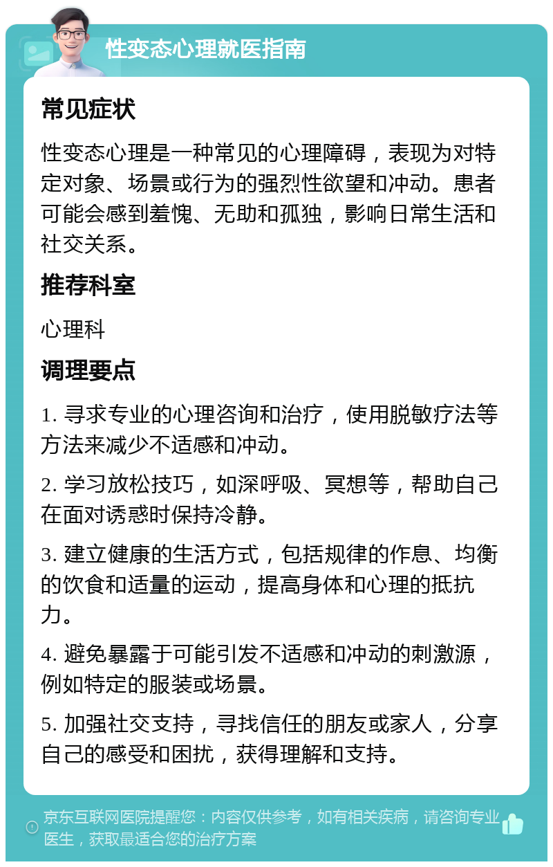 性变态心理就医指南 常见症状 性变态心理是一种常见的心理障碍，表现为对特定对象、场景或行为的强烈性欲望和冲动。患者可能会感到羞愧、无助和孤独，影响日常生活和社交关系。 推荐科室 心理科 调理要点 1. 寻求专业的心理咨询和治疗，使用脱敏疗法等方法来减少不适感和冲动。 2. 学习放松技巧，如深呼吸、冥想等，帮助自己在面对诱惑时保持冷静。 3. 建立健康的生活方式，包括规律的作息、均衡的饮食和适量的运动，提高身体和心理的抵抗力。 4. 避免暴露于可能引发不适感和冲动的刺激源，例如特定的服装或场景。 5. 加强社交支持，寻找信任的朋友或家人，分享自己的感受和困扰，获得理解和支持。