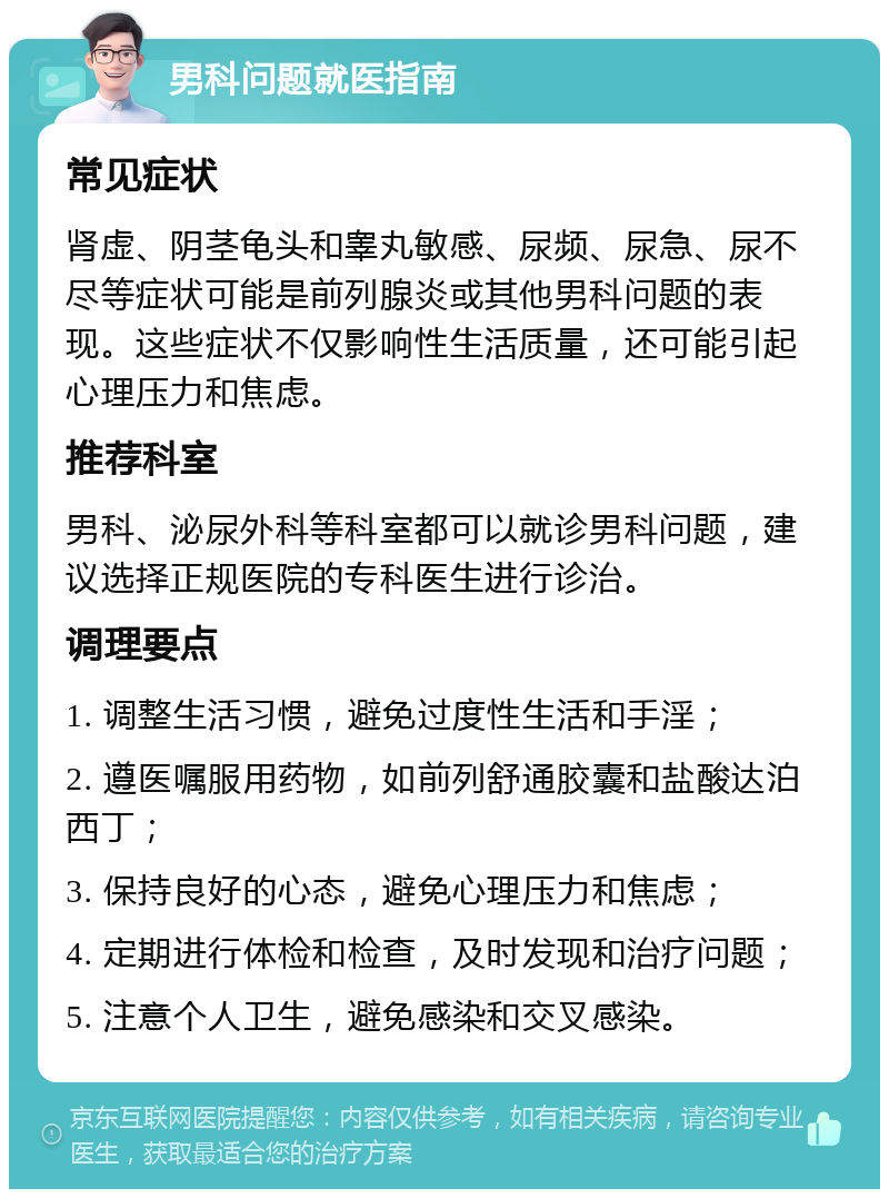 男科问题就医指南 常见症状 肾虚、阴茎龟头和睾丸敏感、尿频、尿急、尿不尽等症状可能是前列腺炎或其他男科问题的表现。这些症状不仅影响性生活质量，还可能引起心理压力和焦虑。 推荐科室 男科、泌尿外科等科室都可以就诊男科问题，建议选择正规医院的专科医生进行诊治。 调理要点 1. 调整生活习惯，避免过度性生活和手淫； 2. 遵医嘱服用药物，如前列舒通胶囊和盐酸达泊西丁； 3. 保持良好的心态，避免心理压力和焦虑； 4. 定期进行体检和检查，及时发现和治疗问题； 5. 注意个人卫生，避免感染和交叉感染。