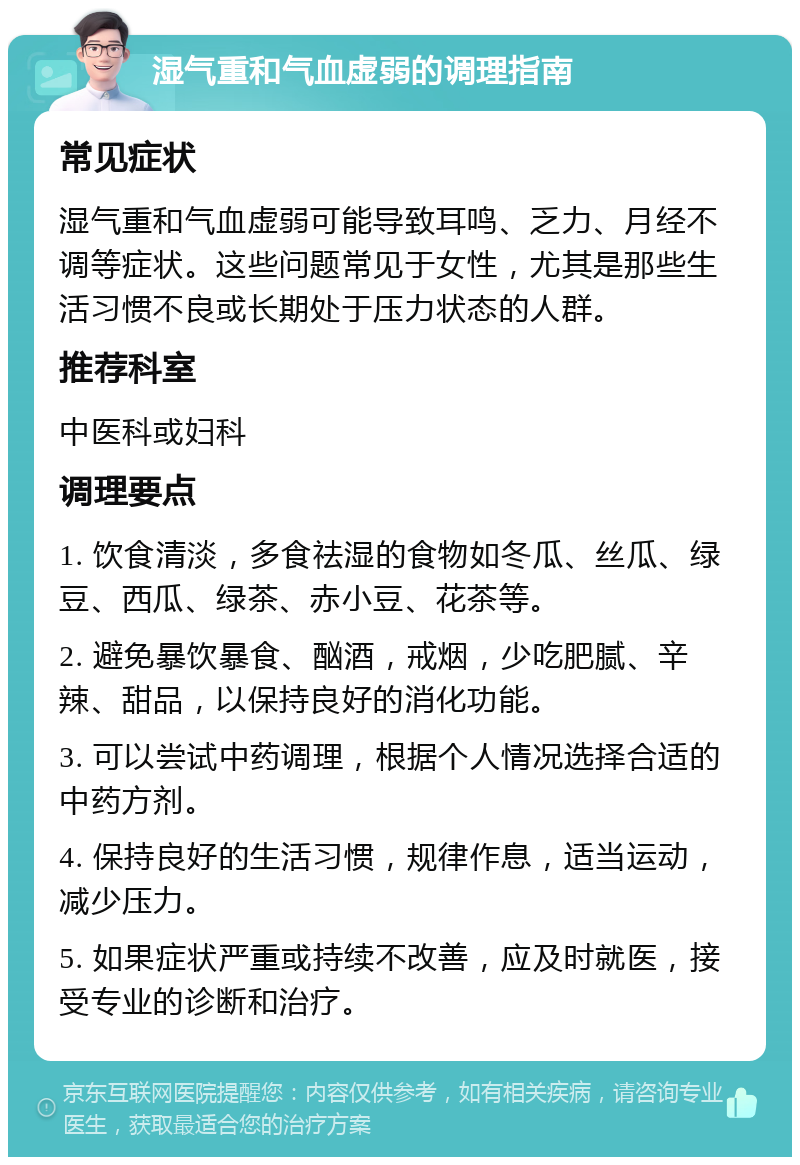 湿气重和气血虚弱的调理指南 常见症状 湿气重和气血虚弱可能导致耳鸣、乏力、月经不调等症状。这些问题常见于女性，尤其是那些生活习惯不良或长期处于压力状态的人群。 推荐科室 中医科或妇科 调理要点 1. 饮食清淡，多食祛湿的食物如冬瓜、丝瓜、绿豆、西瓜、绿茶、赤小豆、花茶等。 2. 避免暴饮暴食、酗酒，戒烟，少吃肥腻、辛辣、甜品，以保持良好的消化功能。 3. 可以尝试中药调理，根据个人情况选择合适的中药方剂。 4. 保持良好的生活习惯，规律作息，适当运动，减少压力。 5. 如果症状严重或持续不改善，应及时就医，接受专业的诊断和治疗。