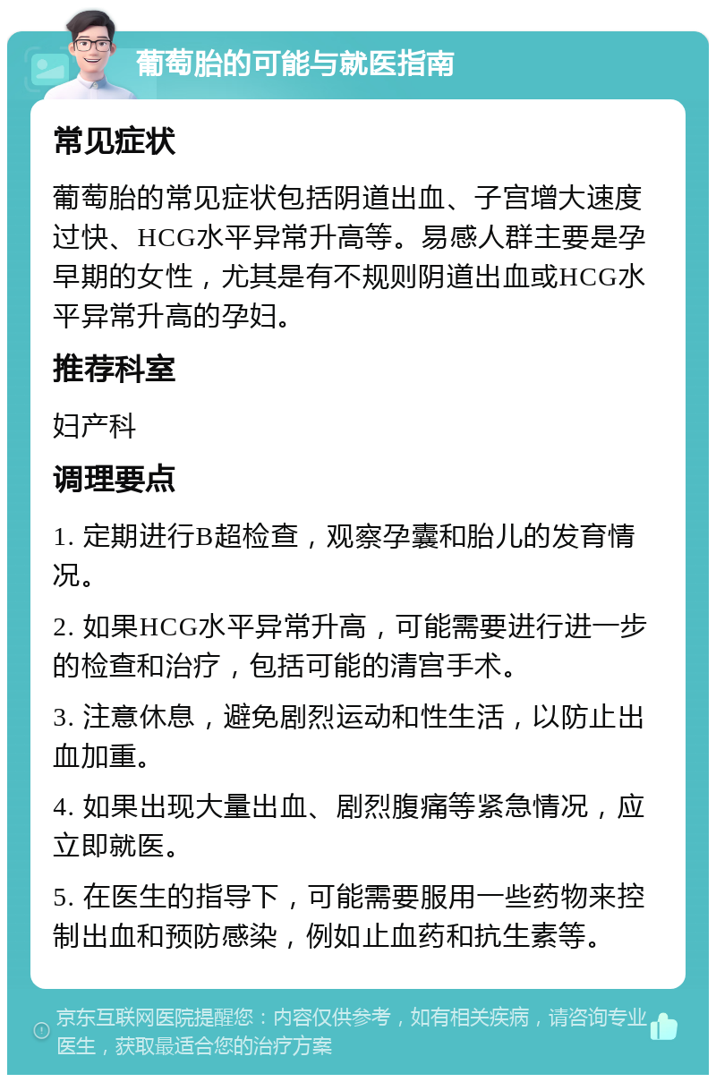 葡萄胎的可能与就医指南 常见症状 葡萄胎的常见症状包括阴道出血、子宫增大速度过快、HCG水平异常升高等。易感人群主要是孕早期的女性，尤其是有不规则阴道出血或HCG水平异常升高的孕妇。 推荐科室 妇产科 调理要点 1. 定期进行B超检查，观察孕囊和胎儿的发育情况。 2. 如果HCG水平异常升高，可能需要进行进一步的检查和治疗，包括可能的清宫手术。 3. 注意休息，避免剧烈运动和性生活，以防止出血加重。 4. 如果出现大量出血、剧烈腹痛等紧急情况，应立即就医。 5. 在医生的指导下，可能需要服用一些药物来控制出血和预防感染，例如止血药和抗生素等。