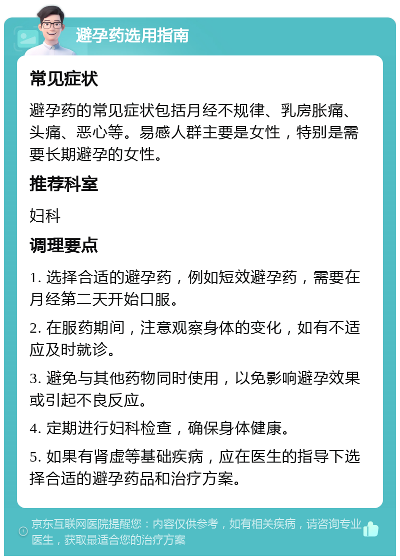 避孕药选用指南 常见症状 避孕药的常见症状包括月经不规律、乳房胀痛、头痛、恶心等。易感人群主要是女性，特别是需要长期避孕的女性。 推荐科室 妇科 调理要点 1. 选择合适的避孕药，例如短效避孕药，需要在月经第二天开始口服。 2. 在服药期间，注意观察身体的变化，如有不适应及时就诊。 3. 避免与其他药物同时使用，以免影响避孕效果或引起不良反应。 4. 定期进行妇科检查，确保身体健康。 5. 如果有肾虚等基础疾病，应在医生的指导下选择合适的避孕药品和治疗方案。