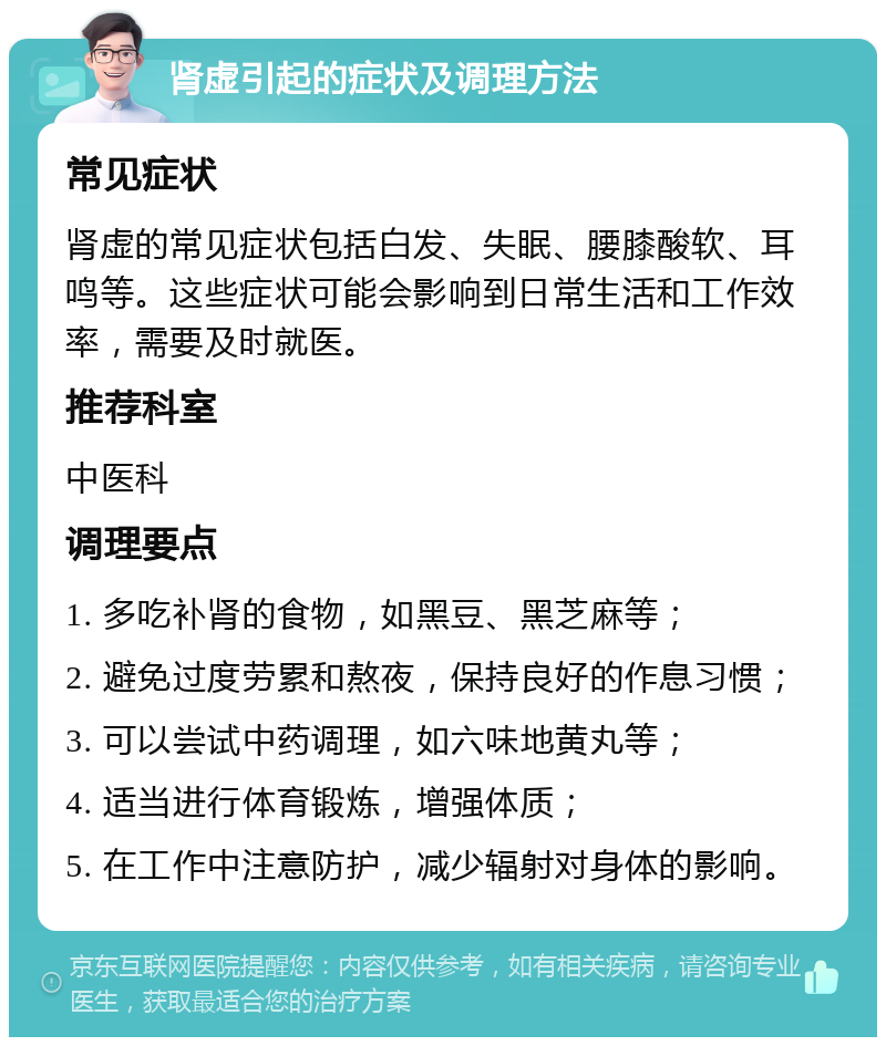 肾虚引起的症状及调理方法 常见症状 肾虚的常见症状包括白发、失眠、腰膝酸软、耳鸣等。这些症状可能会影响到日常生活和工作效率，需要及时就医。 推荐科室 中医科 调理要点 1. 多吃补肾的食物，如黑豆、黑芝麻等； 2. 避免过度劳累和熬夜，保持良好的作息习惯； 3. 可以尝试中药调理，如六味地黄丸等； 4. 适当进行体育锻炼，增强体质； 5. 在工作中注意防护，减少辐射对身体的影响。