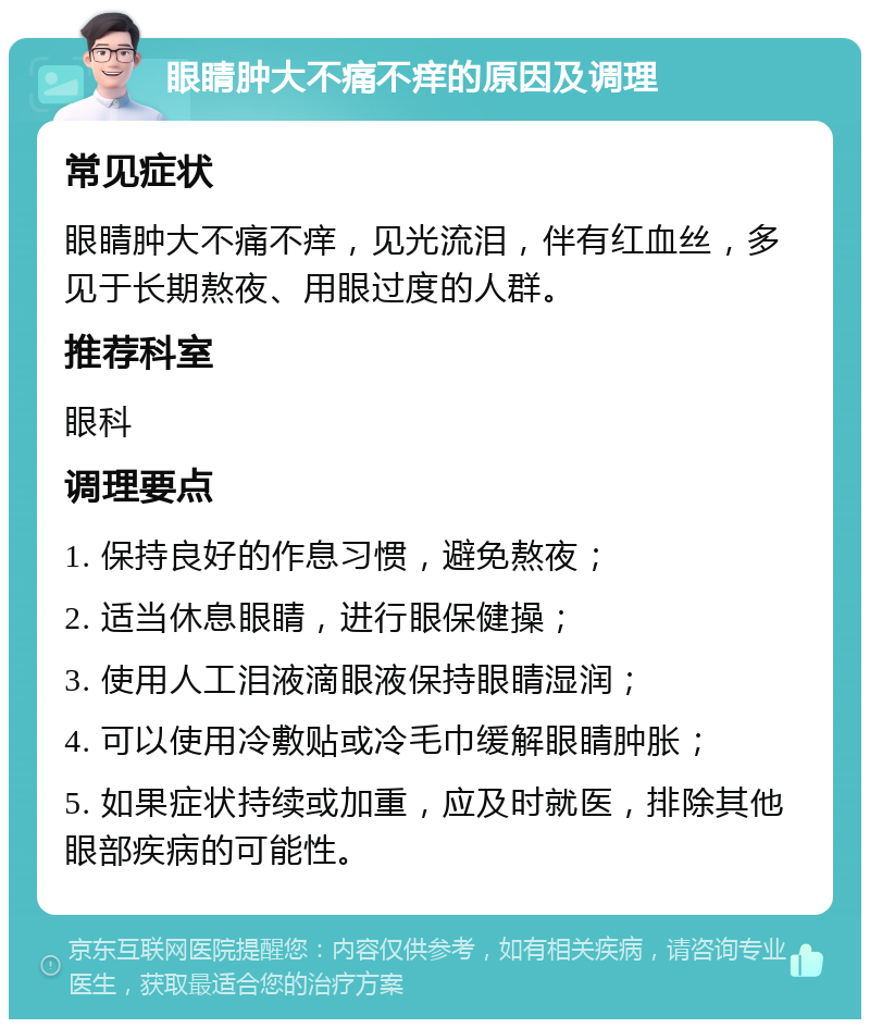 眼睛肿大不痛不痒的原因及调理 常见症状 眼睛肿大不痛不痒，见光流泪，伴有红血丝，多见于长期熬夜、用眼过度的人群。 推荐科室 眼科 调理要点 1. 保持良好的作息习惯，避免熬夜； 2. 适当休息眼睛，进行眼保健操； 3. 使用人工泪液滴眼液保持眼睛湿润； 4. 可以使用冷敷贴或冷毛巾缓解眼睛肿胀； 5. 如果症状持续或加重，应及时就医，排除其他眼部疾病的可能性。