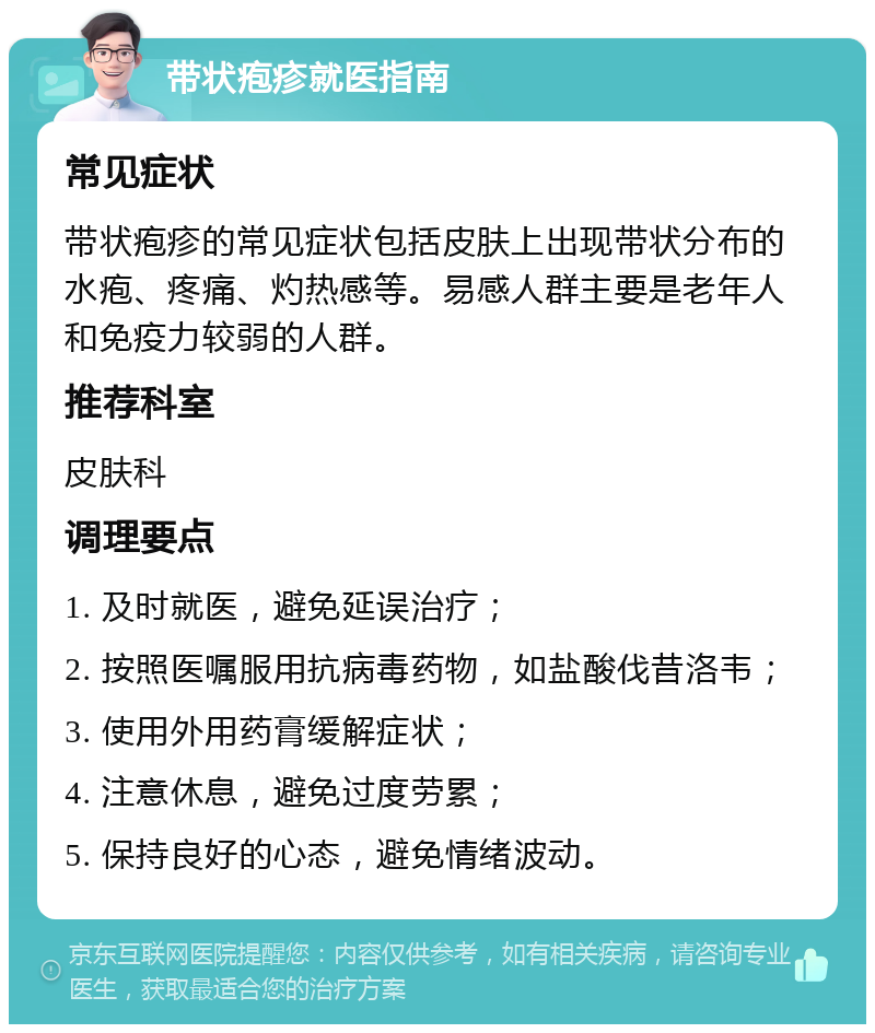 带状疱疹就医指南 常见症状 带状疱疹的常见症状包括皮肤上出现带状分布的水疱、疼痛、灼热感等。易感人群主要是老年人和免疫力较弱的人群。 推荐科室 皮肤科 调理要点 1. 及时就医，避免延误治疗； 2. 按照医嘱服用抗病毒药物，如盐酸伐昔洛韦； 3. 使用外用药膏缓解症状； 4. 注意休息，避免过度劳累； 5. 保持良好的心态，避免情绪波动。