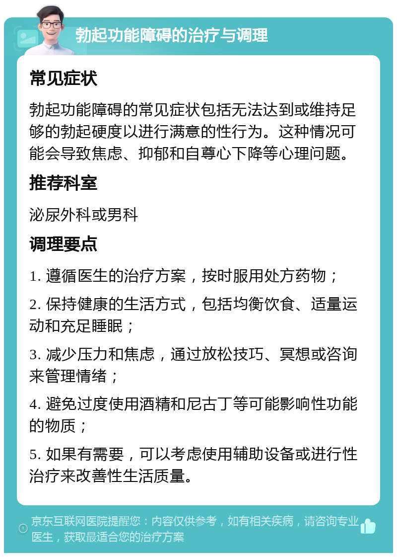 勃起功能障碍的治疗与调理 常见症状 勃起功能障碍的常见症状包括无法达到或维持足够的勃起硬度以进行满意的性行为。这种情况可能会导致焦虑、抑郁和自尊心下降等心理问题。 推荐科室 泌尿外科或男科 调理要点 1. 遵循医生的治疗方案，按时服用处方药物； 2. 保持健康的生活方式，包括均衡饮食、适量运动和充足睡眠； 3. 减少压力和焦虑，通过放松技巧、冥想或咨询来管理情绪； 4. 避免过度使用酒精和尼古丁等可能影响性功能的物质； 5. 如果有需要，可以考虑使用辅助设备或进行性治疗来改善性生活质量。