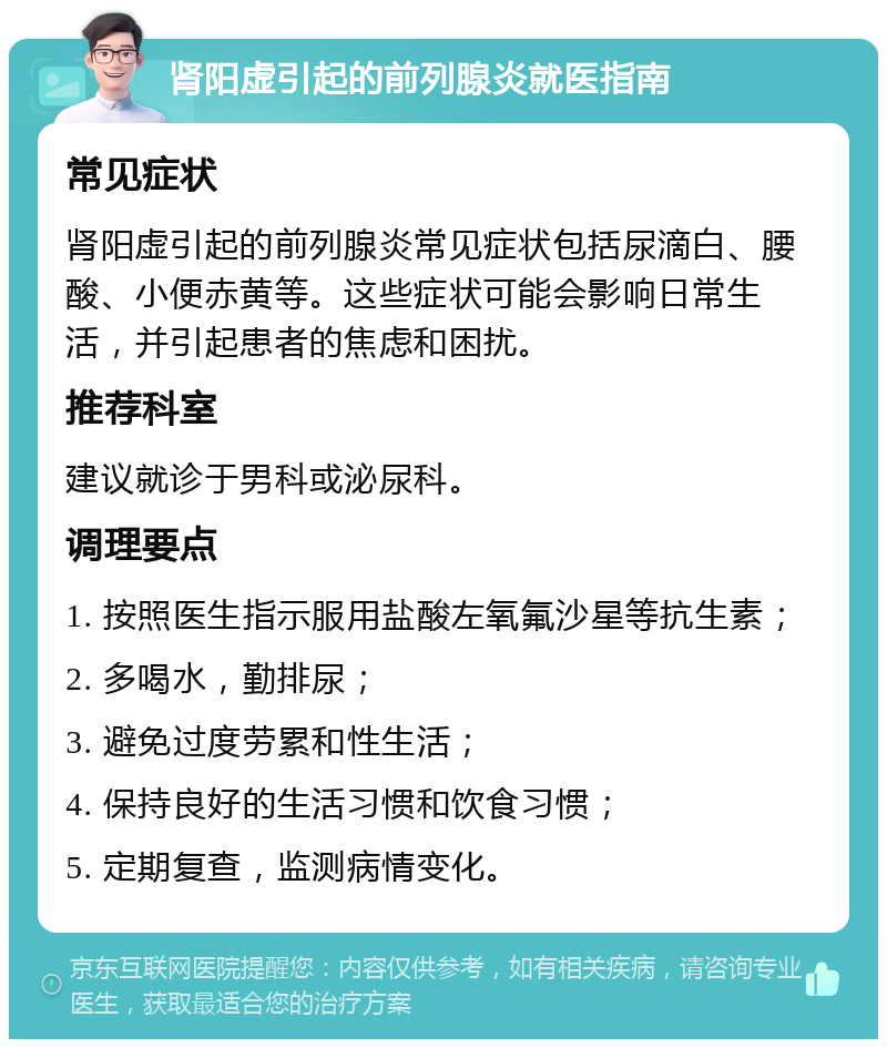 肾阳虚引起的前列腺炎就医指南 常见症状 肾阳虚引起的前列腺炎常见症状包括尿滴白、腰酸、小便赤黄等。这些症状可能会影响日常生活，并引起患者的焦虑和困扰。 推荐科室 建议就诊于男科或泌尿科。 调理要点 1. 按照医生指示服用盐酸左氧氟沙星等抗生素； 2. 多喝水，勤排尿； 3. 避免过度劳累和性生活； 4. 保持良好的生活习惯和饮食习惯； 5. 定期复查，监测病情变化。