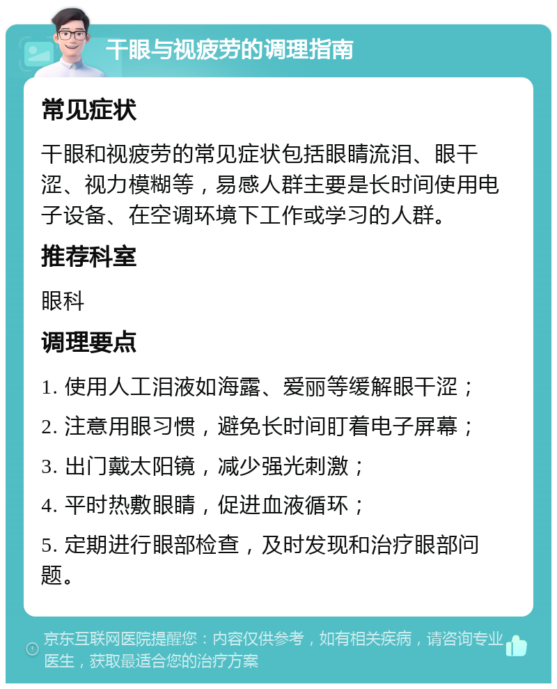 干眼与视疲劳的调理指南 常见症状 干眼和视疲劳的常见症状包括眼睛流泪、眼干涩、视力模糊等，易感人群主要是长时间使用电子设备、在空调环境下工作或学习的人群。 推荐科室 眼科 调理要点 1. 使用人工泪液如海露、爱丽等缓解眼干涩； 2. 注意用眼习惯，避免长时间盯着电子屏幕； 3. 出门戴太阳镜，减少强光刺激； 4. 平时热敷眼睛，促进血液循环； 5. 定期进行眼部检查，及时发现和治疗眼部问题。