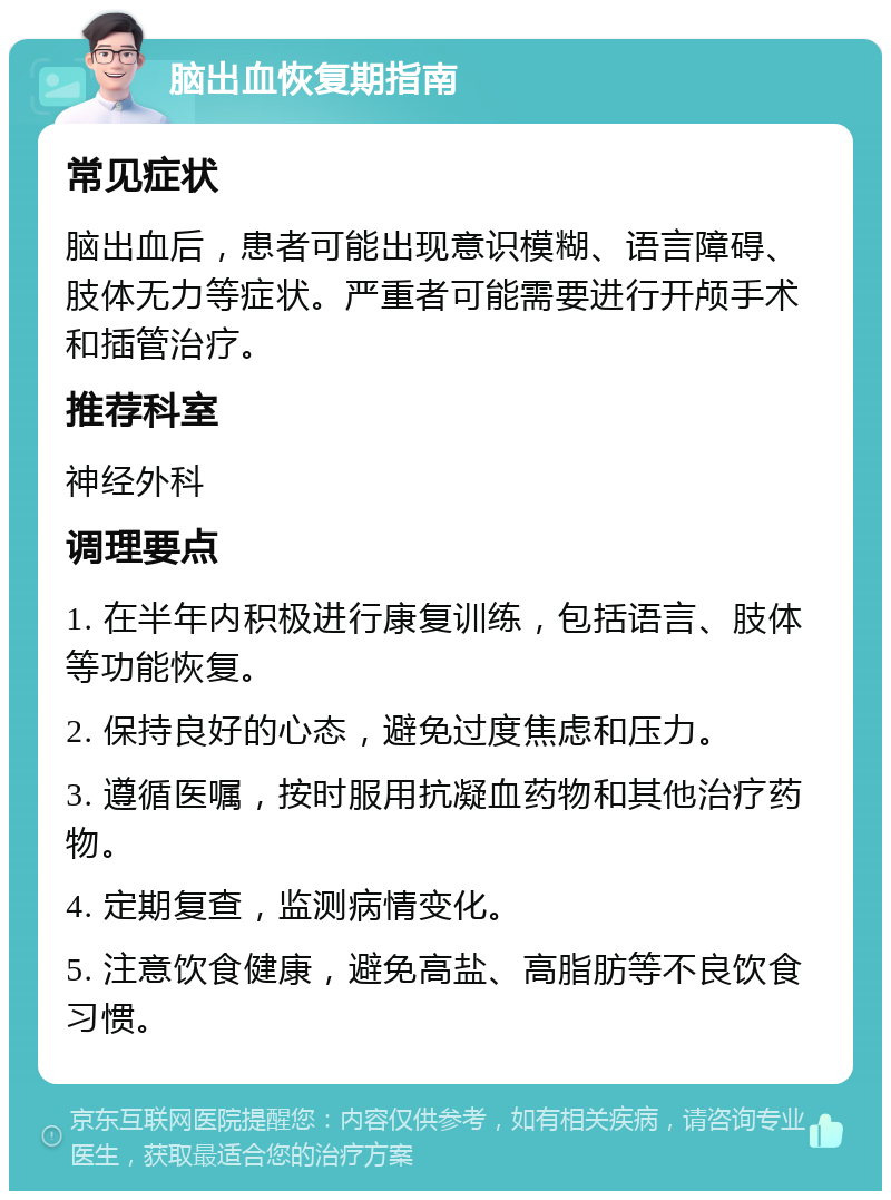 脑出血恢复期指南 常见症状 脑出血后，患者可能出现意识模糊、语言障碍、肢体无力等症状。严重者可能需要进行开颅手术和插管治疗。 推荐科室 神经外科 调理要点 1. 在半年内积极进行康复训练，包括语言、肢体等功能恢复。 2. 保持良好的心态，避免过度焦虑和压力。 3. 遵循医嘱，按时服用抗凝血药物和其他治疗药物。 4. 定期复查，监测病情变化。 5. 注意饮食健康，避免高盐、高脂肪等不良饮食习惯。