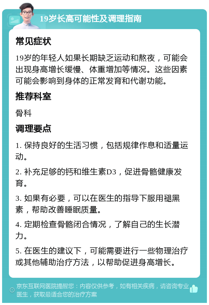 19岁长高可能性及调理指南 常见症状 19岁的年轻人如果长期缺乏运动和熬夜，可能会出现身高增长缓慢、体重增加等情况。这些因素可能会影响到身体的正常发育和代谢功能。 推荐科室 骨科 调理要点 1. 保持良好的生活习惯，包括规律作息和适量运动。 2. 补充足够的钙和维生素D3，促进骨骼健康发育。 3. 如果有必要，可以在医生的指导下服用褪黑素，帮助改善睡眠质量。 4. 定期检查骨骼闭合情况，了解自己的生长潜力。 5. 在医生的建议下，可能需要进行一些物理治疗或其他辅助治疗方法，以帮助促进身高增长。