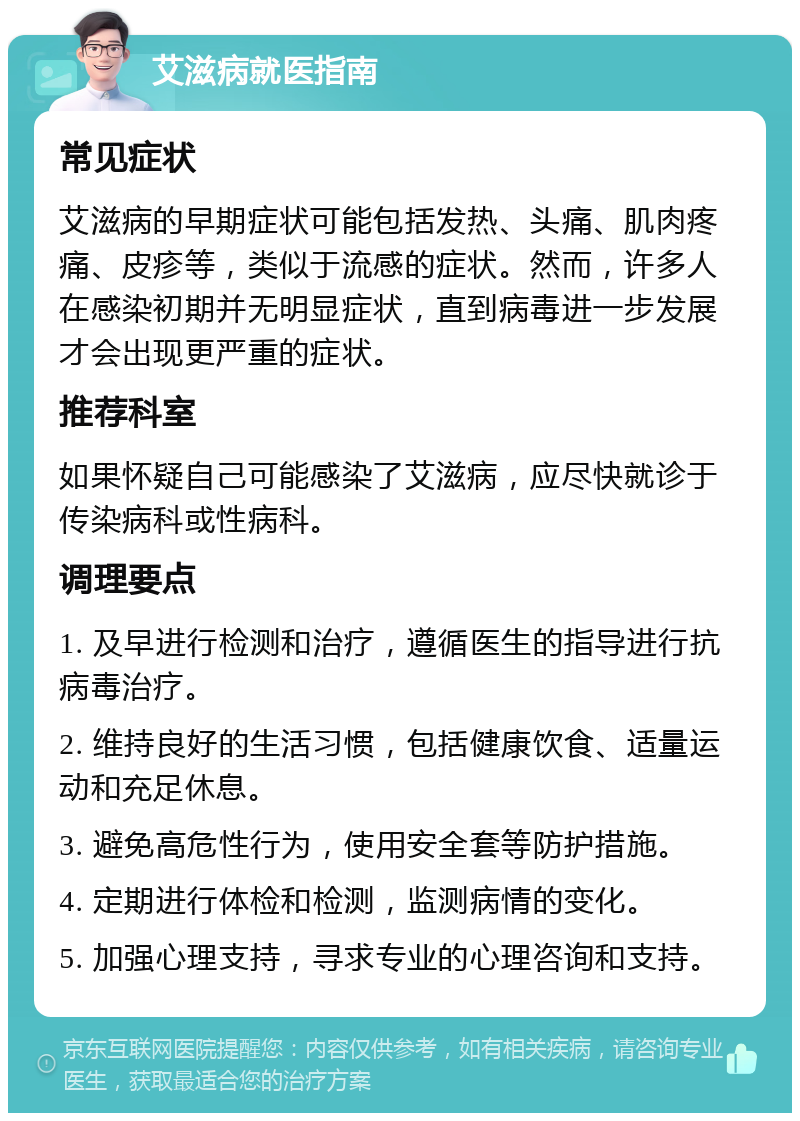 艾滋病就医指南 常见症状 艾滋病的早期症状可能包括发热、头痛、肌肉疼痛、皮疹等，类似于流感的症状。然而，许多人在感染初期并无明显症状，直到病毒进一步发展才会出现更严重的症状。 推荐科室 如果怀疑自己可能感染了艾滋病，应尽快就诊于传染病科或性病科。 调理要点 1. 及早进行检测和治疗，遵循医生的指导进行抗病毒治疗。 2. 维持良好的生活习惯，包括健康饮食、适量运动和充足休息。 3. 避免高危性行为，使用安全套等防护措施。 4. 定期进行体检和检测，监测病情的变化。 5. 加强心理支持，寻求专业的心理咨询和支持。