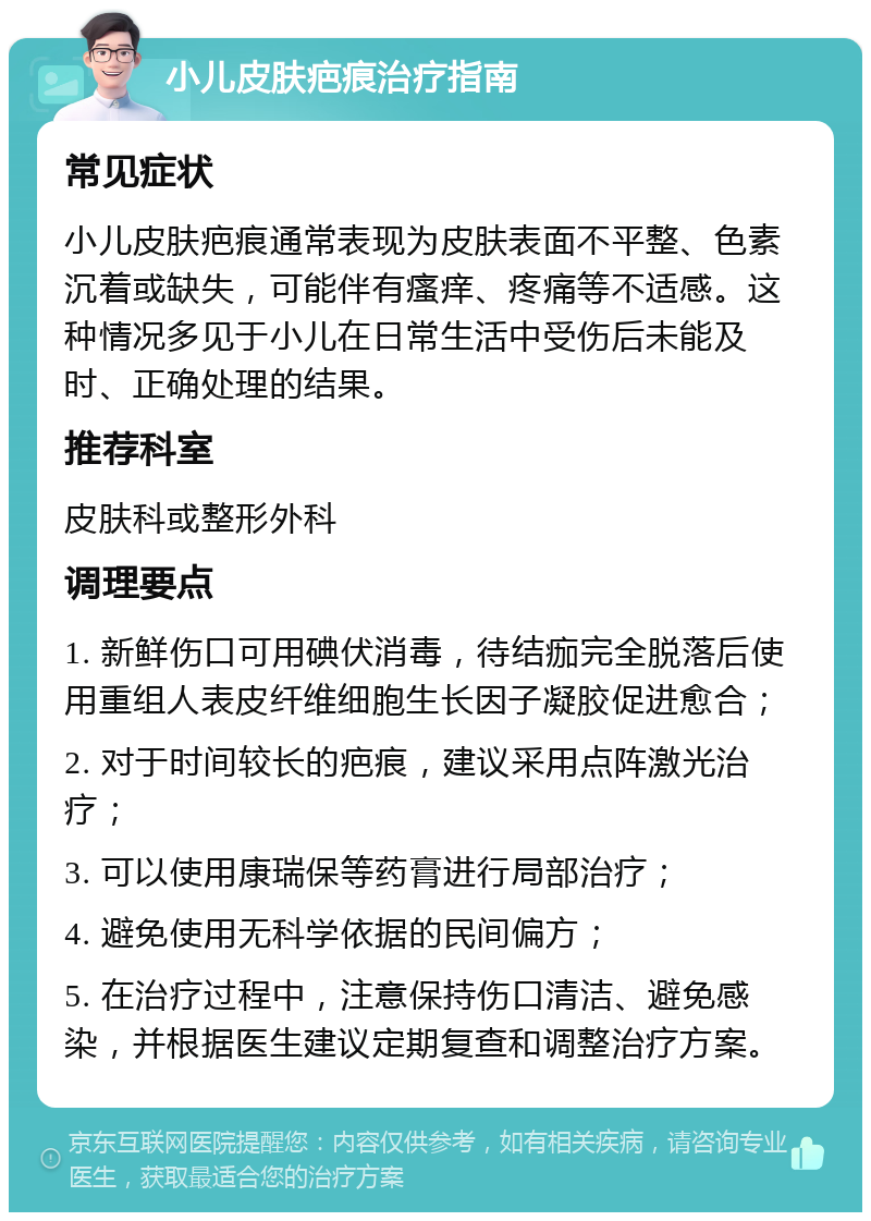 小儿皮肤疤痕治疗指南 常见症状 小儿皮肤疤痕通常表现为皮肤表面不平整、色素沉着或缺失，可能伴有瘙痒、疼痛等不适感。这种情况多见于小儿在日常生活中受伤后未能及时、正确处理的结果。 推荐科室 皮肤科或整形外科 调理要点 1. 新鲜伤口可用碘伏消毒，待结痂完全脱落后使用重组人表皮纤维细胞生长因子凝胶促进愈合； 2. 对于时间较长的疤痕，建议采用点阵激光治疗； 3. 可以使用康瑞保等药膏进行局部治疗； 4. 避免使用无科学依据的民间偏方； 5. 在治疗过程中，注意保持伤口清洁、避免感染，并根据医生建议定期复查和调整治疗方案。