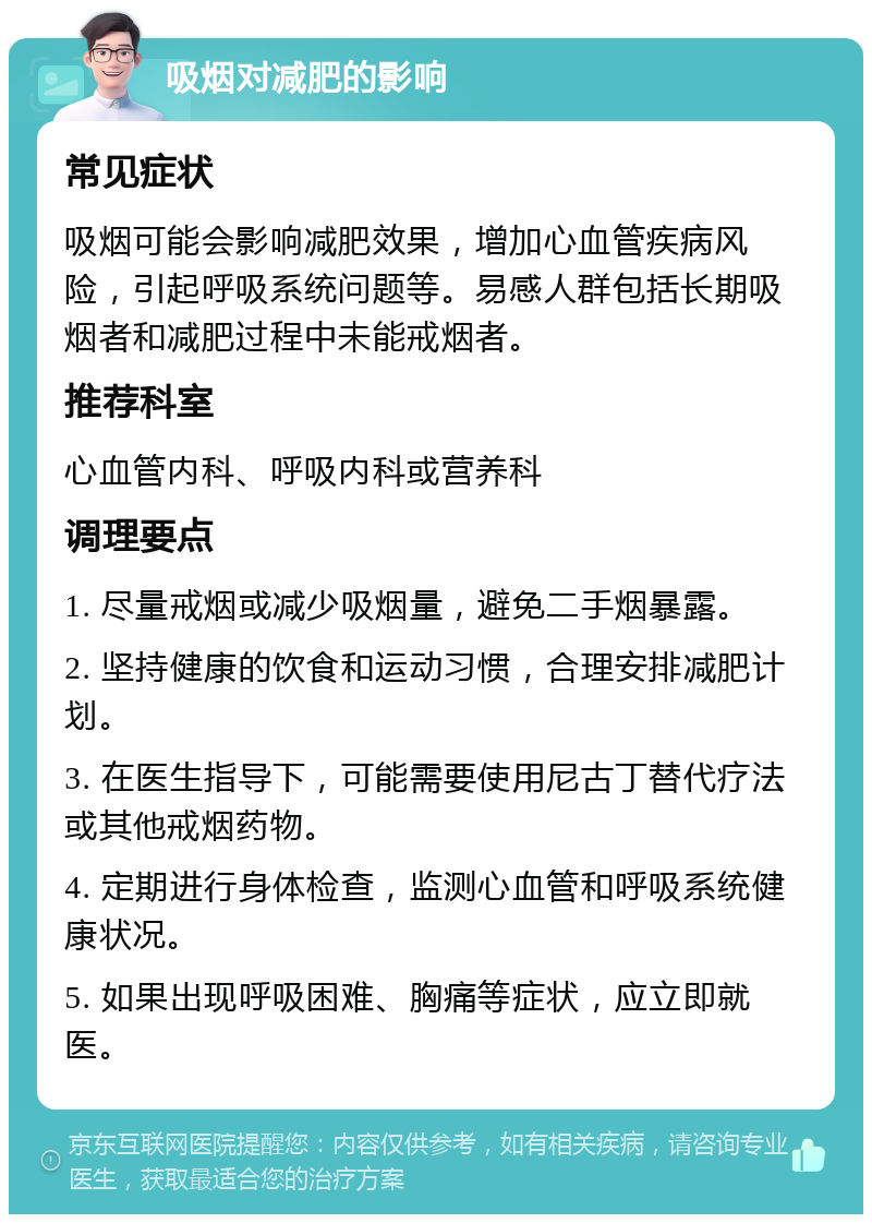 吸烟对减肥的影响 常见症状 吸烟可能会影响减肥效果，增加心血管疾病风险，引起呼吸系统问题等。易感人群包括长期吸烟者和减肥过程中未能戒烟者。 推荐科室 心血管内科、呼吸内科或营养科 调理要点 1. 尽量戒烟或减少吸烟量，避免二手烟暴露。 2. 坚持健康的饮食和运动习惯，合理安排减肥计划。 3. 在医生指导下，可能需要使用尼古丁替代疗法或其他戒烟药物。 4. 定期进行身体检查，监测心血管和呼吸系统健康状况。 5. 如果出现呼吸困难、胸痛等症状，应立即就医。