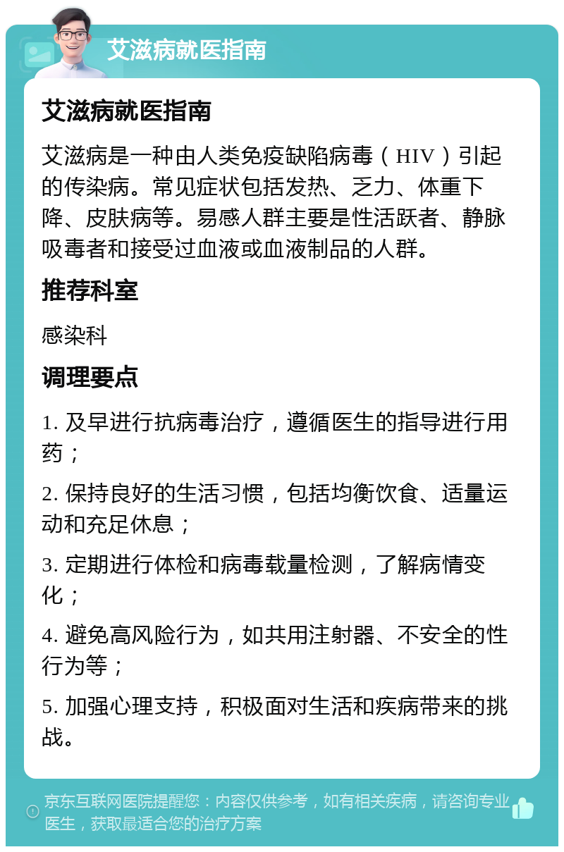 艾滋病就医指南 艾滋病就医指南 艾滋病是一种由人类免疫缺陷病毒（HIV）引起的传染病。常见症状包括发热、乏力、体重下降、皮肤病等。易感人群主要是性活跃者、静脉吸毒者和接受过血液或血液制品的人群。 推荐科室 感染科 调理要点 1. 及早进行抗病毒治疗，遵循医生的指导进行用药； 2. 保持良好的生活习惯，包括均衡饮食、适量运动和充足休息； 3. 定期进行体检和病毒载量检测，了解病情变化； 4. 避免高风险行为，如共用注射器、不安全的性行为等； 5. 加强心理支持，积极面对生活和疾病带来的挑战。