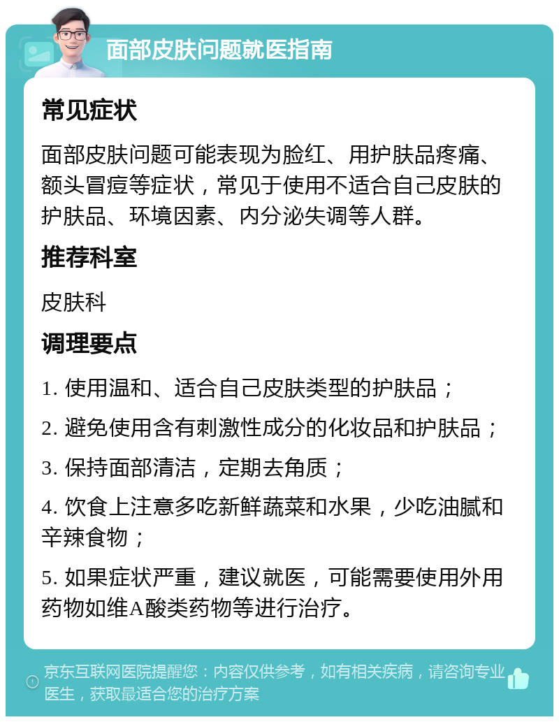 面部皮肤问题就医指南 常见症状 面部皮肤问题可能表现为脸红、用护肤品疼痛、额头冒痘等症状，常见于使用不适合自己皮肤的护肤品、环境因素、内分泌失调等人群。 推荐科室 皮肤科 调理要点 1. 使用温和、适合自己皮肤类型的护肤品； 2. 避免使用含有刺激性成分的化妆品和护肤品； 3. 保持面部清洁，定期去角质； 4. 饮食上注意多吃新鲜蔬菜和水果，少吃油腻和辛辣食物； 5. 如果症状严重，建议就医，可能需要使用外用药物如维A酸类药物等进行治疗。