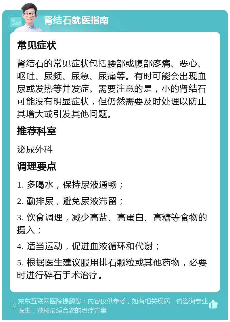 肾结石就医指南 常见症状 肾结石的常见症状包括腰部或腹部疼痛、恶心、呕吐、尿频、尿急、尿痛等。有时可能会出现血尿或发热等并发症。需要注意的是，小的肾结石可能没有明显症状，但仍然需要及时处理以防止其增大或引发其他问题。 推荐科室 泌尿外科 调理要点 1. 多喝水，保持尿液通畅； 2. 勤排尿，避免尿液滞留； 3. 饮食调理，减少高盐、高蛋白、高糖等食物的摄入； 4. 适当运动，促进血液循环和代谢； 5. 根据医生建议服用排石颗粒或其他药物，必要时进行碎石手术治疗。