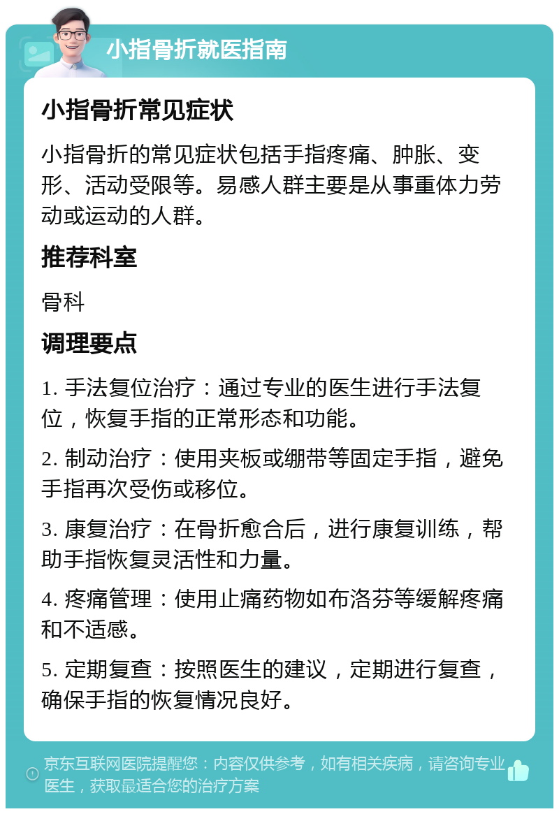 小指骨折就医指南 小指骨折常见症状 小指骨折的常见症状包括手指疼痛、肿胀、变形、活动受限等。易感人群主要是从事重体力劳动或运动的人群。 推荐科室 骨科 调理要点 1. 手法复位治疗：通过专业的医生进行手法复位，恢复手指的正常形态和功能。 2. 制动治疗：使用夹板或绷带等固定手指，避免手指再次受伤或移位。 3. 康复治疗：在骨折愈合后，进行康复训练，帮助手指恢复灵活性和力量。 4. 疼痛管理：使用止痛药物如布洛芬等缓解疼痛和不适感。 5. 定期复查：按照医生的建议，定期进行复查，确保手指的恢复情况良好。