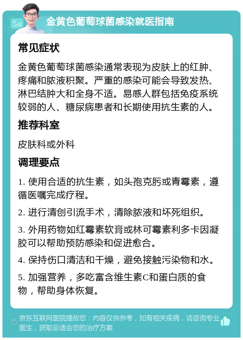 金黄色葡萄球菌感染就医指南 常见症状 金黄色葡萄球菌感染通常表现为皮肤上的红肿、疼痛和脓液积聚。严重的感染可能会导致发热、淋巴结肿大和全身不适。易感人群包括免疫系统较弱的人、糖尿病患者和长期使用抗生素的人。 推荐科室 皮肤科或外科 调理要点 1. 使用合适的抗生素，如头孢克肟或青霉素，遵循医嘱完成疗程。 2. 进行清创引流手术，清除脓液和坏死组织。 3. 外用药物如红霉素软膏或林可霉素利多卡因凝胶可以帮助预防感染和促进愈合。 4. 保持伤口清洁和干燥，避免接触污染物和水。 5. 加强营养，多吃富含维生素C和蛋白质的食物，帮助身体恢复。