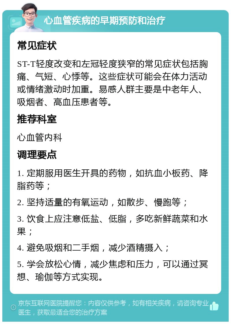 心血管疾病的早期预防和治疗 常见症状 ST-T轻度改变和左冠轻度狭窄的常见症状包括胸痛、气短、心悸等。这些症状可能会在体力活动或情绪激动时加重。易感人群主要是中老年人、吸烟者、高血压患者等。 推荐科室 心血管内科 调理要点 1. 定期服用医生开具的药物，如抗血小板药、降脂药等； 2. 坚持适量的有氧运动，如散步、慢跑等； 3. 饮食上应注意低盐、低脂，多吃新鲜蔬菜和水果； 4. 避免吸烟和二手烟，减少酒精摄入； 5. 学会放松心情，减少焦虑和压力，可以通过冥想、瑜伽等方式实现。