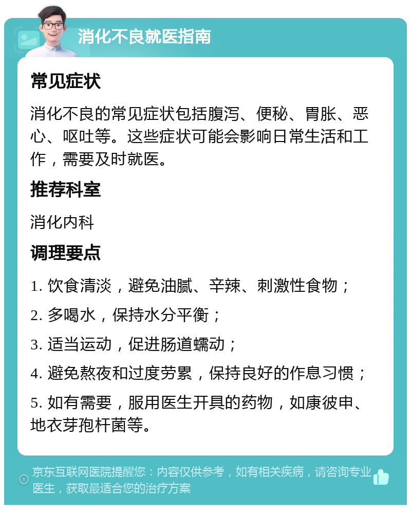 消化不良就医指南 常见症状 消化不良的常见症状包括腹泻、便秘、胃胀、恶心、呕吐等。这些症状可能会影响日常生活和工作，需要及时就医。 推荐科室 消化内科 调理要点 1. 饮食清淡，避免油腻、辛辣、刺激性食物； 2. 多喝水，保持水分平衡； 3. 适当运动，促进肠道蠕动； 4. 避免熬夜和过度劳累，保持良好的作息习惯； 5. 如有需要，服用医生开具的药物，如康彼申、地衣芽孢杆菌等。