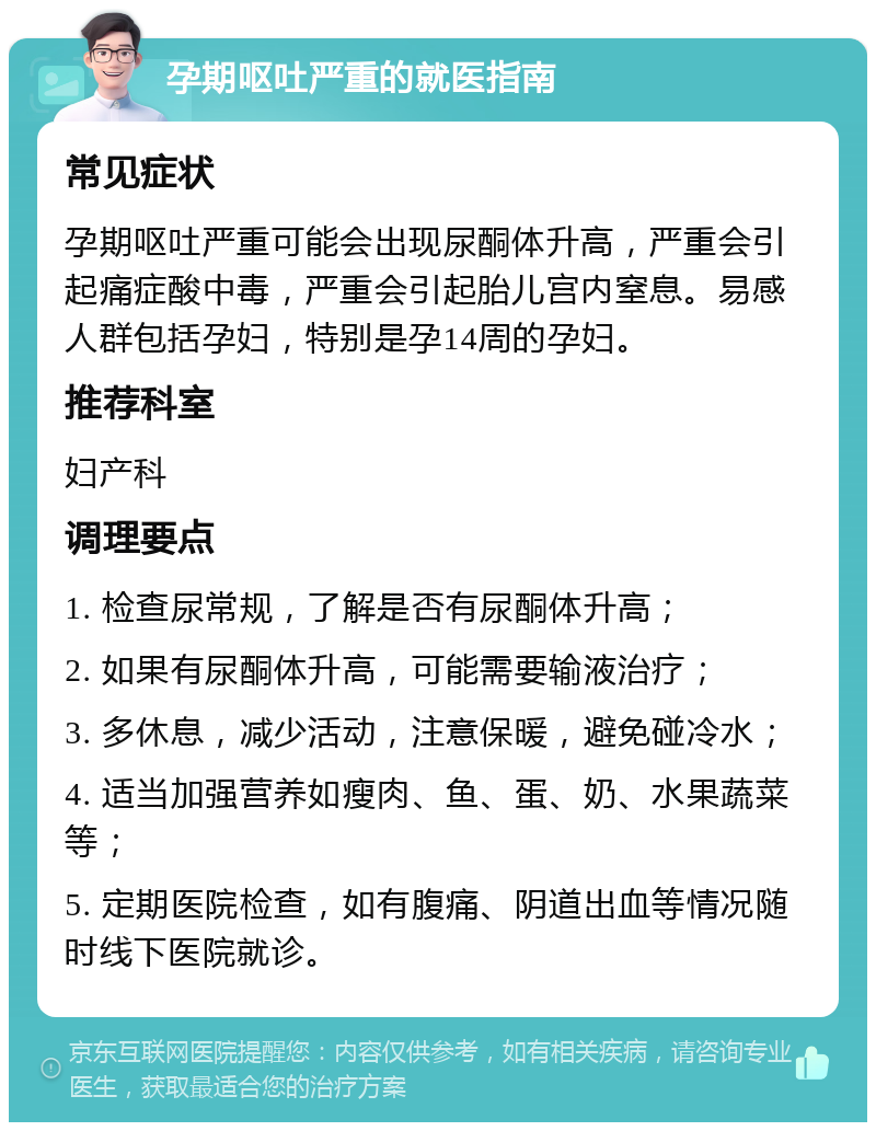 孕期呕吐严重的就医指南 常见症状 孕期呕吐严重可能会出现尿酮体升高，严重会引起痛症酸中毒，严重会引起胎儿宫内窒息。易感人群包括孕妇，特别是孕14周的孕妇。 推荐科室 妇产科 调理要点 1. 检查尿常规，了解是否有尿酮体升高； 2. 如果有尿酮体升高，可能需要输液治疗； 3. 多休息，减少活动，注意保暖，避免碰冷水； 4. 适当加强营养如瘦肉、鱼、蛋、奶、水果蔬菜等； 5. 定期医院检查，如有腹痛、阴道出血等情况随时线下医院就诊。