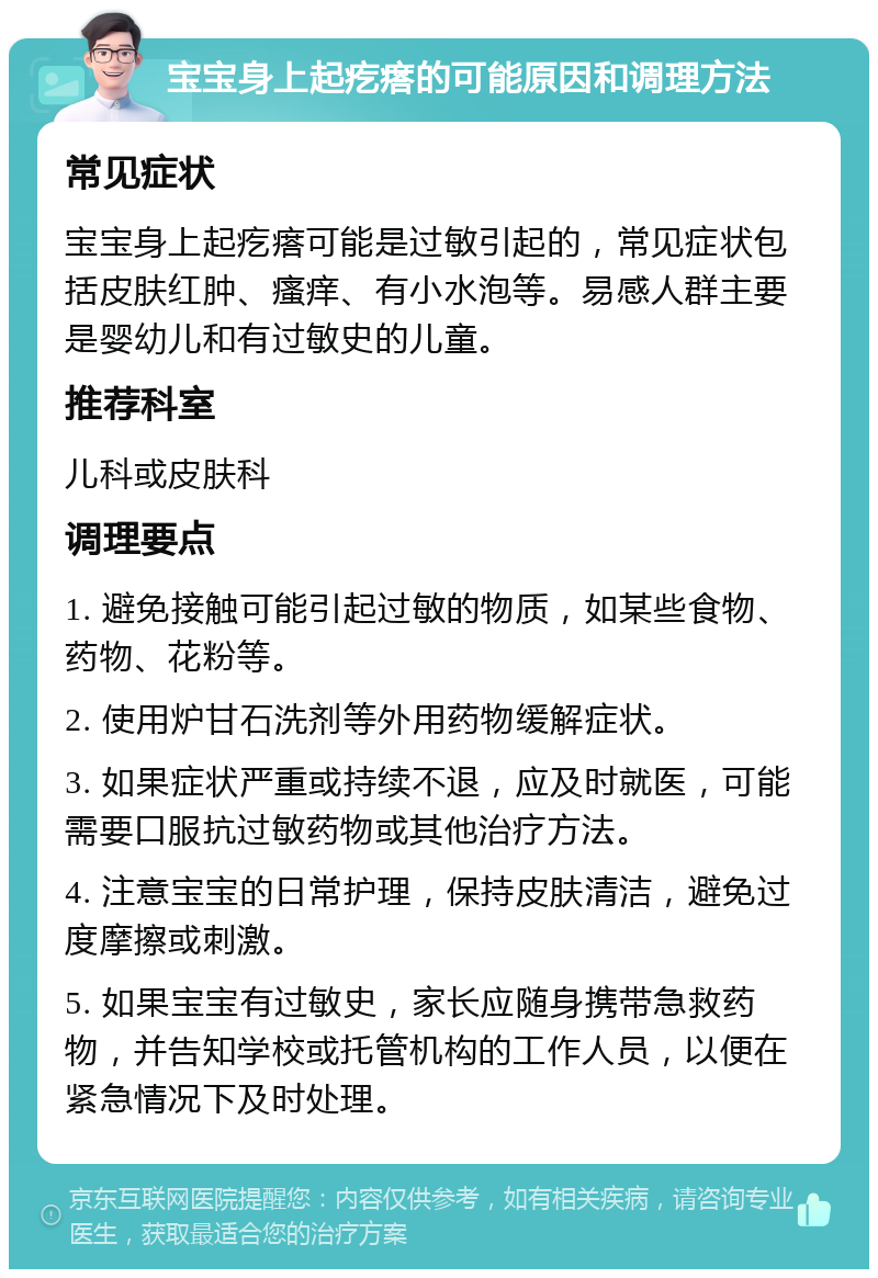 宝宝身上起疙瘩的可能原因和调理方法 常见症状 宝宝身上起疙瘩可能是过敏引起的，常见症状包括皮肤红肿、瘙痒、有小水泡等。易感人群主要是婴幼儿和有过敏史的儿童。 推荐科室 儿科或皮肤科 调理要点 1. 避免接触可能引起过敏的物质，如某些食物、药物、花粉等。 2. 使用炉甘石洗剂等外用药物缓解症状。 3. 如果症状严重或持续不退，应及时就医，可能需要口服抗过敏药物或其他治疗方法。 4. 注意宝宝的日常护理，保持皮肤清洁，避免过度摩擦或刺激。 5. 如果宝宝有过敏史，家长应随身携带急救药物，并告知学校或托管机构的工作人员，以便在紧急情况下及时处理。