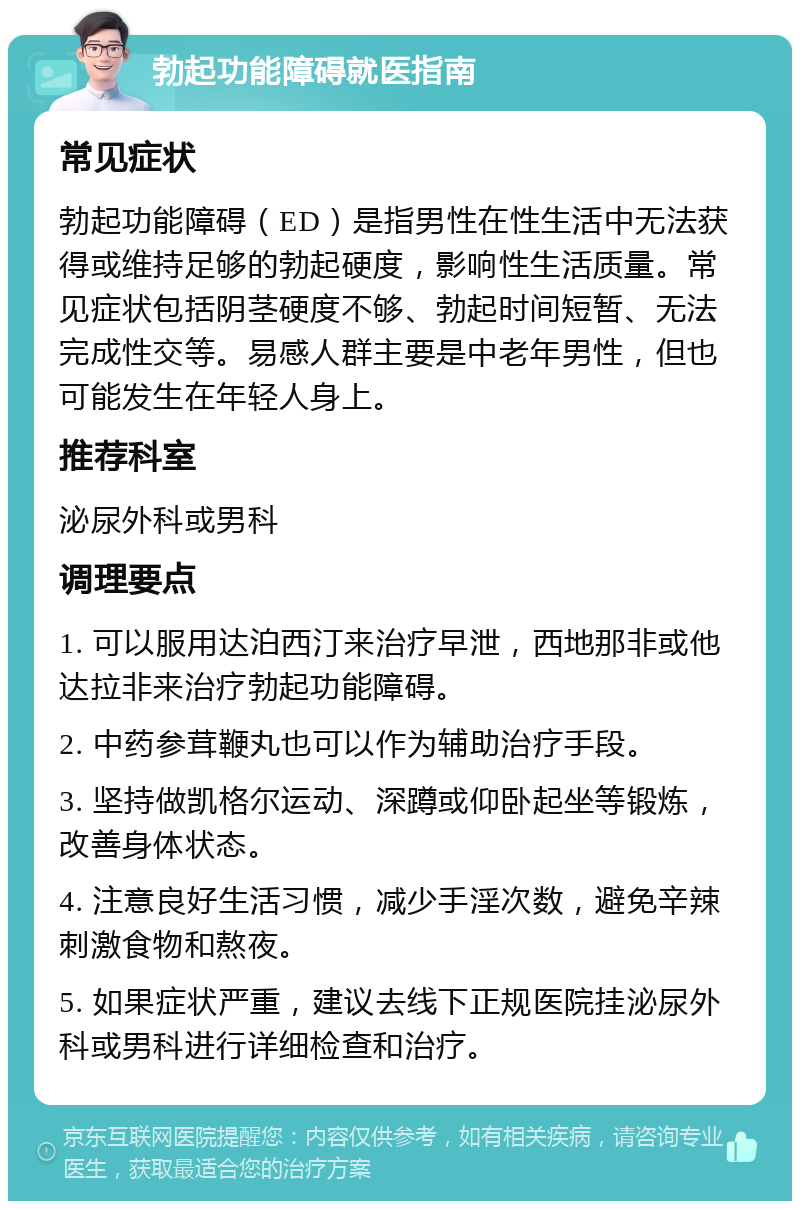 勃起功能障碍就医指南 常见症状 勃起功能障碍（ED）是指男性在性生活中无法获得或维持足够的勃起硬度，影响性生活质量。常见症状包括阴茎硬度不够、勃起时间短暂、无法完成性交等。易感人群主要是中老年男性，但也可能发生在年轻人身上。 推荐科室 泌尿外科或男科 调理要点 1. 可以服用达泊西汀来治疗早泄，西地那非或他达拉非来治疗勃起功能障碍。 2. 中药参茸鞭丸也可以作为辅助治疗手段。 3. 坚持做凯格尔运动、深蹲或仰卧起坐等锻炼，改善身体状态。 4. 注意良好生活习惯，减少手淫次数，避免辛辣刺激食物和熬夜。 5. 如果症状严重，建议去线下正规医院挂泌尿外科或男科进行详细检查和治疗。