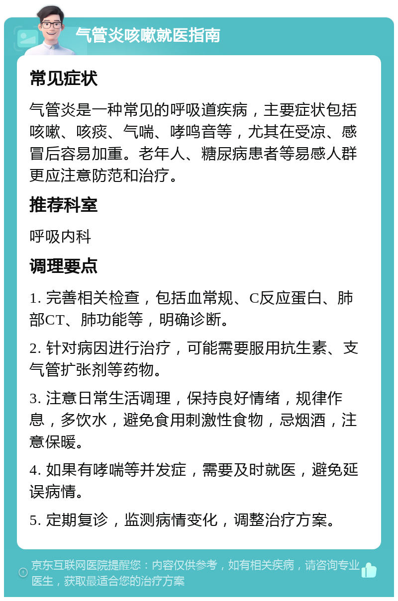 气管炎咳嗽就医指南 常见症状 气管炎是一种常见的呼吸道疾病，主要症状包括咳嗽、咳痰、气喘、哮鸣音等，尤其在受凉、感冒后容易加重。老年人、糖尿病患者等易感人群更应注意防范和治疗。 推荐科室 呼吸内科 调理要点 1. 完善相关检查，包括血常规、C反应蛋白、肺部CT、肺功能等，明确诊断。 2. 针对病因进行治疗，可能需要服用抗生素、支气管扩张剂等药物。 3. 注意日常生活调理，保持良好情绪，规律作息，多饮水，避免食用刺激性食物，忌烟酒，注意保暖。 4. 如果有哮喘等并发症，需要及时就医，避免延误病情。 5. 定期复诊，监测病情变化，调整治疗方案。