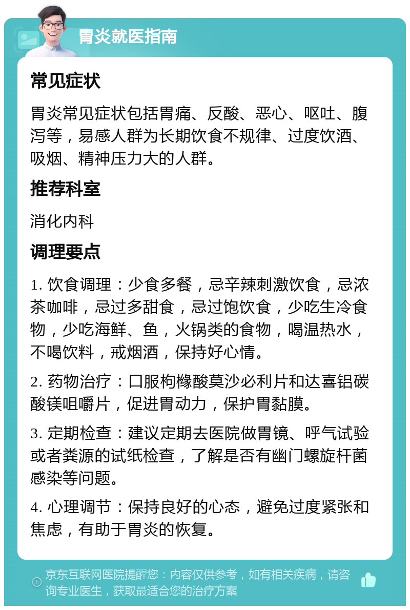 胃炎就医指南 常见症状 胃炎常见症状包括胃痛、反酸、恶心、呕吐、腹泻等，易感人群为长期饮食不规律、过度饮酒、吸烟、精神压力大的人群。 推荐科室 消化内科 调理要点 1. 饮食调理：少食多餐，忌辛辣刺激饮食，忌浓茶咖啡，忌过多甜食，忌过饱饮食，少吃生冷食物，少吃海鲜、鱼，火锅类的食物，喝温热水，不喝饮料，戒烟酒，保持好心情。 2. 药物治疗：口服枸橼酸莫沙必利片和达喜铝碳酸镁咀嚼片，促进胃动力，保护胃黏膜。 3. 定期检查：建议定期去医院做胃镜、呼气试验或者粪源的试纸检查，了解是否有幽门螺旋杆菌感染等问题。 4. 心理调节：保持良好的心态，避免过度紧张和焦虑，有助于胃炎的恢复。