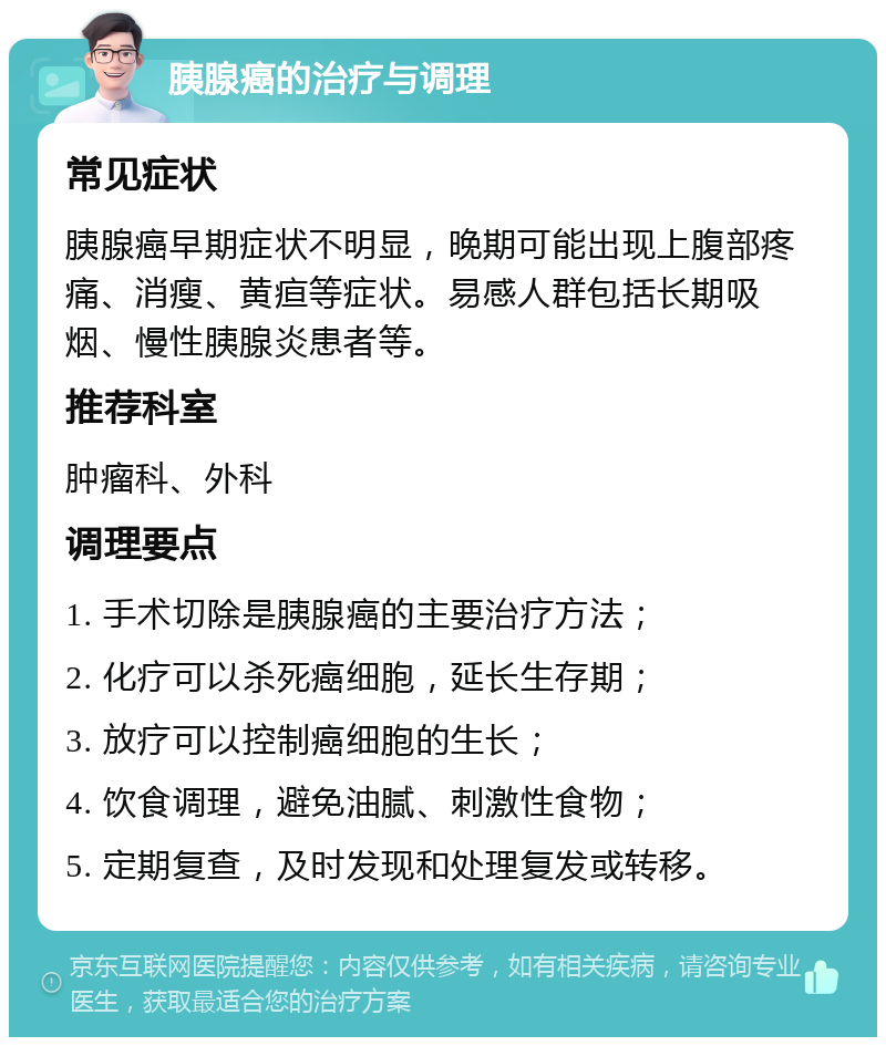 胰腺癌的治疗与调理 常见症状 胰腺癌早期症状不明显，晚期可能出现上腹部疼痛、消瘦、黄疸等症状。易感人群包括长期吸烟、慢性胰腺炎患者等。 推荐科室 肿瘤科、外科 调理要点 1. 手术切除是胰腺癌的主要治疗方法； 2. 化疗可以杀死癌细胞，延长生存期； 3. 放疗可以控制癌细胞的生长； 4. 饮食调理，避免油腻、刺激性食物； 5. 定期复查，及时发现和处理复发或转移。