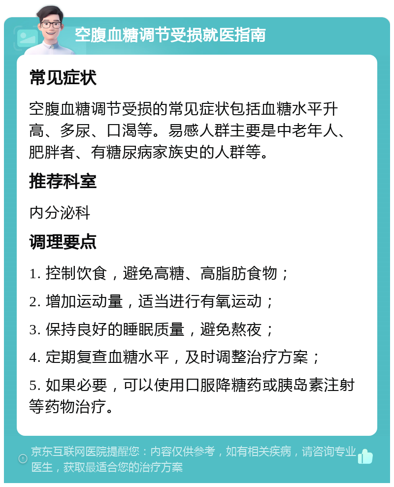 空腹血糖调节受损就医指南 常见症状 空腹血糖调节受损的常见症状包括血糖水平升高、多尿、口渴等。易感人群主要是中老年人、肥胖者、有糖尿病家族史的人群等。 推荐科室 内分泌科 调理要点 1. 控制饮食，避免高糖、高脂肪食物； 2. 增加运动量，适当进行有氧运动； 3. 保持良好的睡眠质量，避免熬夜； 4. 定期复查血糖水平，及时调整治疗方案； 5. 如果必要，可以使用口服降糖药或胰岛素注射等药物治疗。