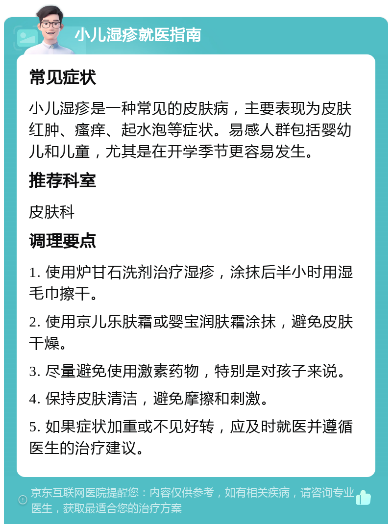 小儿湿疹就医指南 常见症状 小儿湿疹是一种常见的皮肤病，主要表现为皮肤红肿、瘙痒、起水泡等症状。易感人群包括婴幼儿和儿童，尤其是在开学季节更容易发生。 推荐科室 皮肤科 调理要点 1. 使用炉甘石洗剂治疗湿疹，涂抹后半小时用湿毛巾擦干。 2. 使用京儿乐肤霜或婴宝润肤霜涂抹，避免皮肤干燥。 3. 尽量避免使用激素药物，特别是对孩子来说。 4. 保持皮肤清洁，避免摩擦和刺激。 5. 如果症状加重或不见好转，应及时就医并遵循医生的治疗建议。